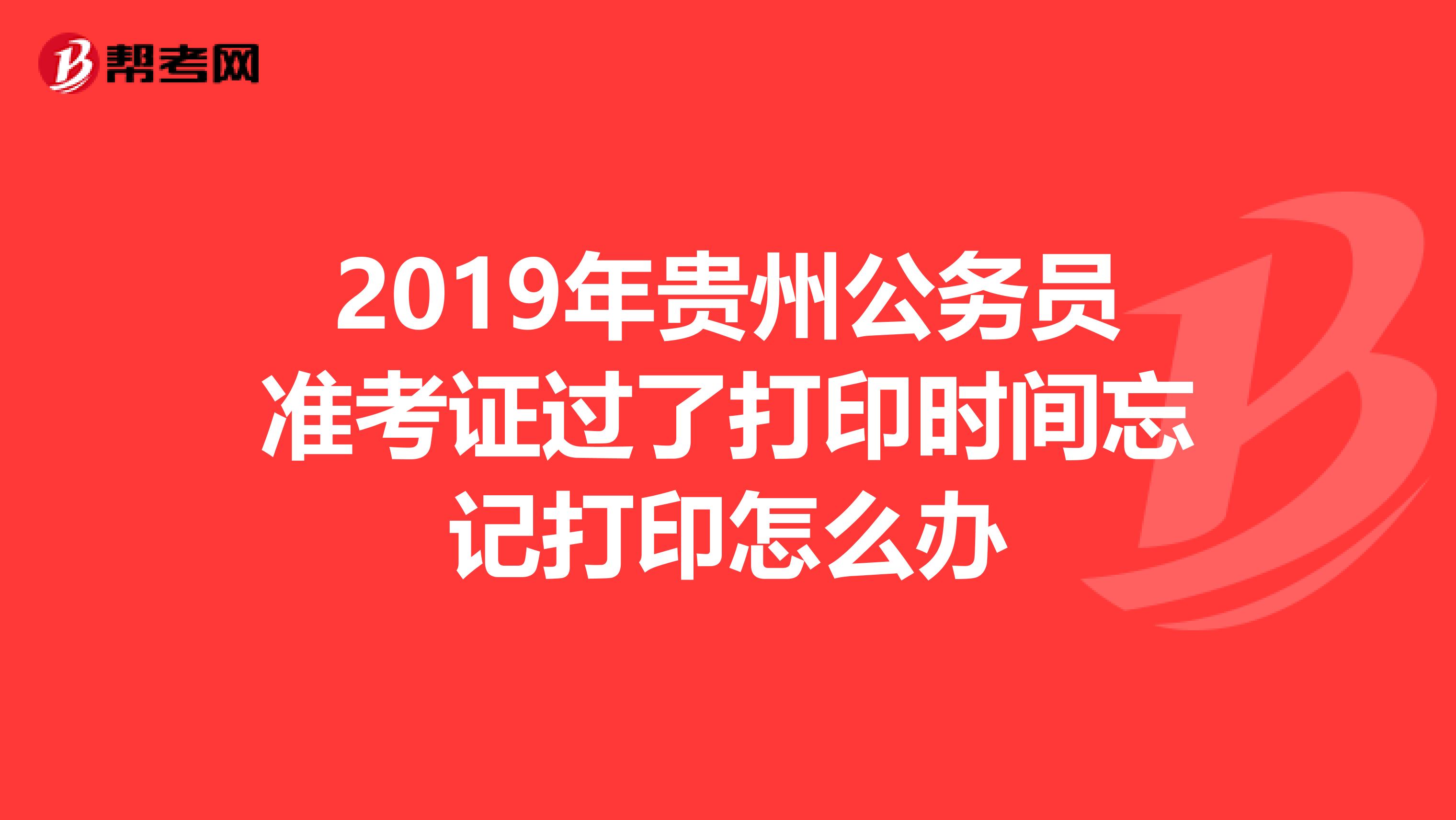 2019年贵州公务员准考证过了打印时间忘记打印怎么办