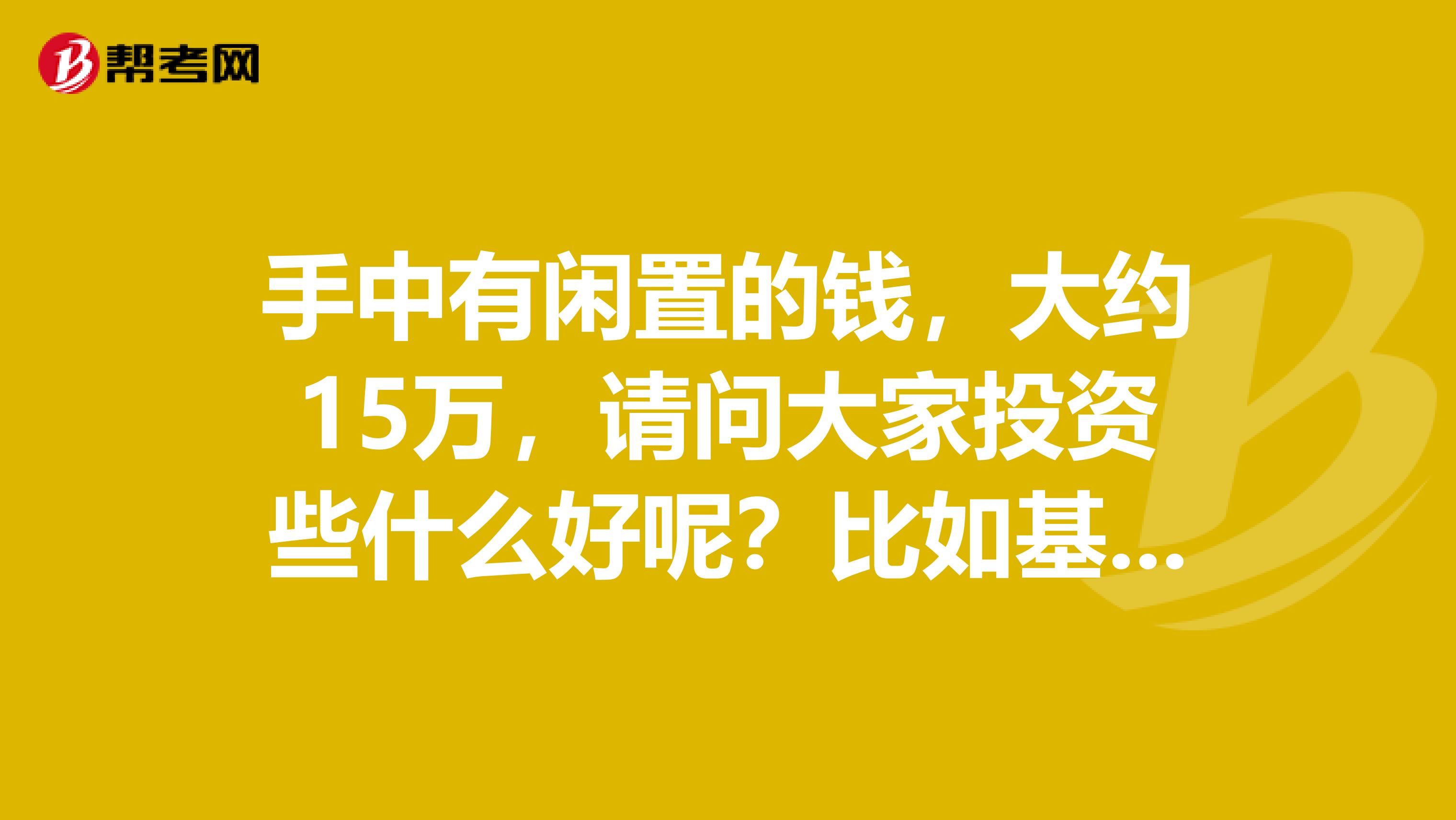 手中有闲置的钱,大约15万,请问大家投资些什么好呢?比如基金,等等?