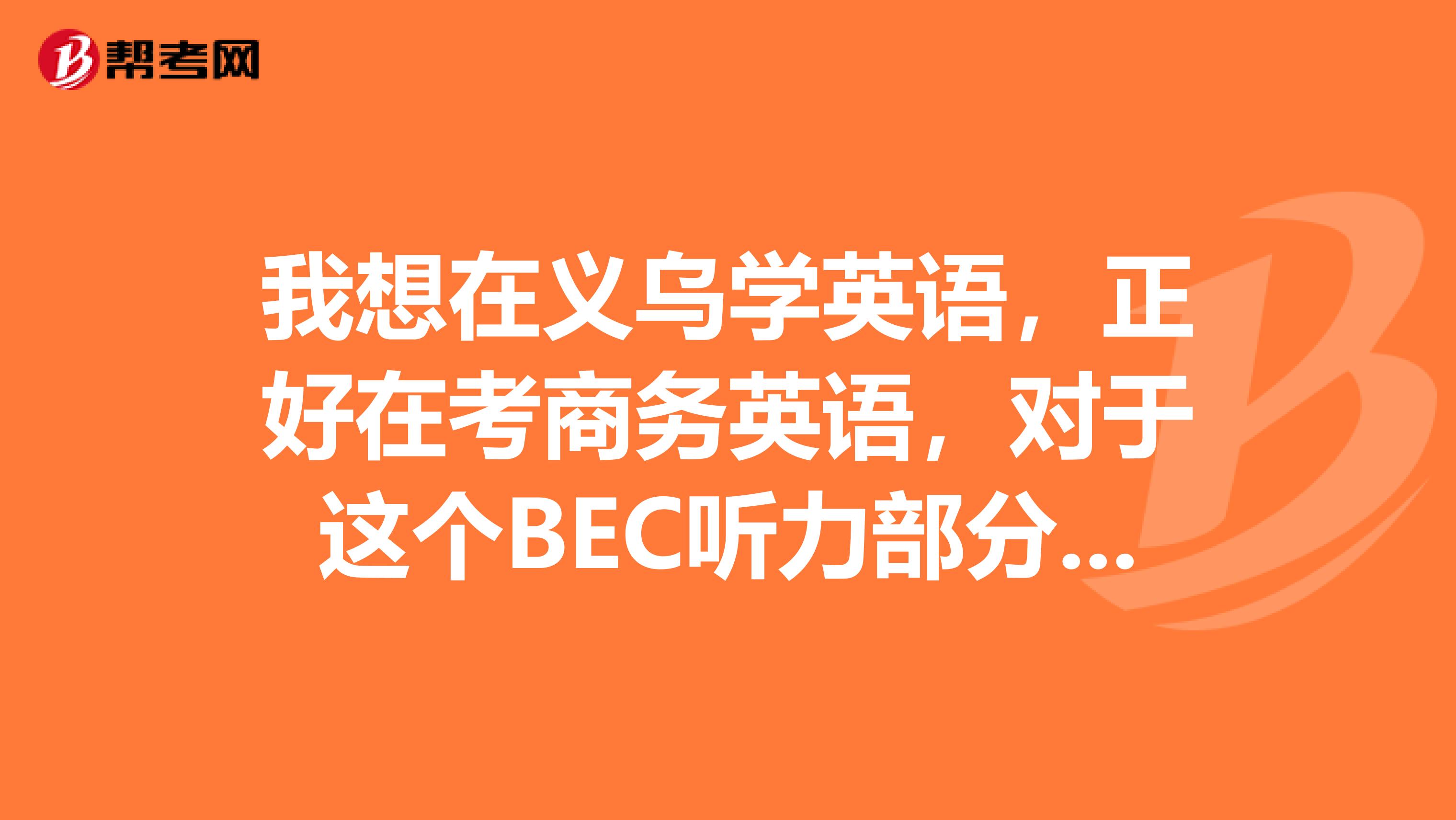 我想在义乌学英语,正好在考商务英语,对于这个BEC听力部分的常用到的词汇吗?记得不是很全,谁能说一下