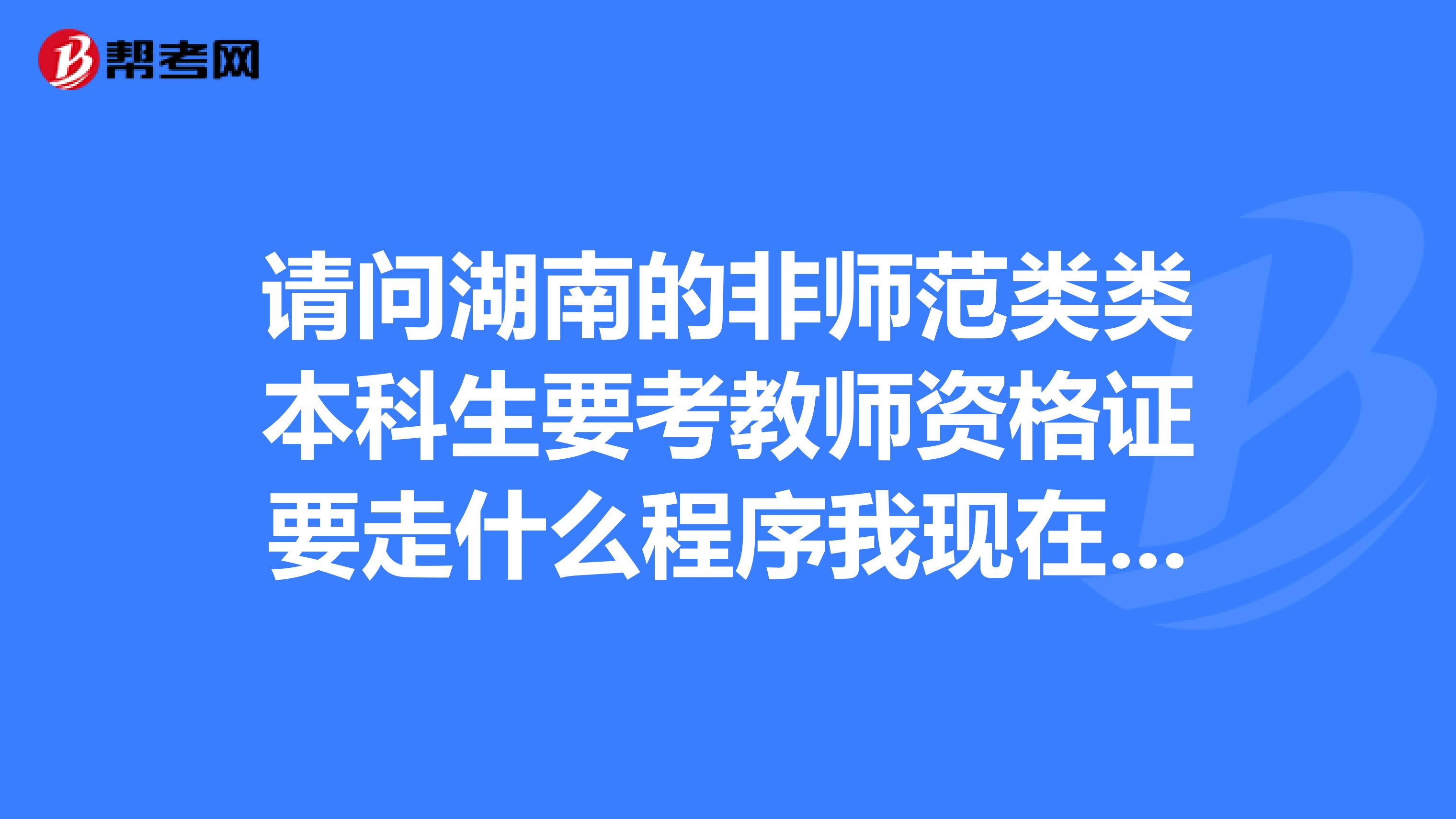 请问湖南的非师范类类本科生要考教师资格证要走什么程序我现在是大三应该是明年考试我要做什么准备