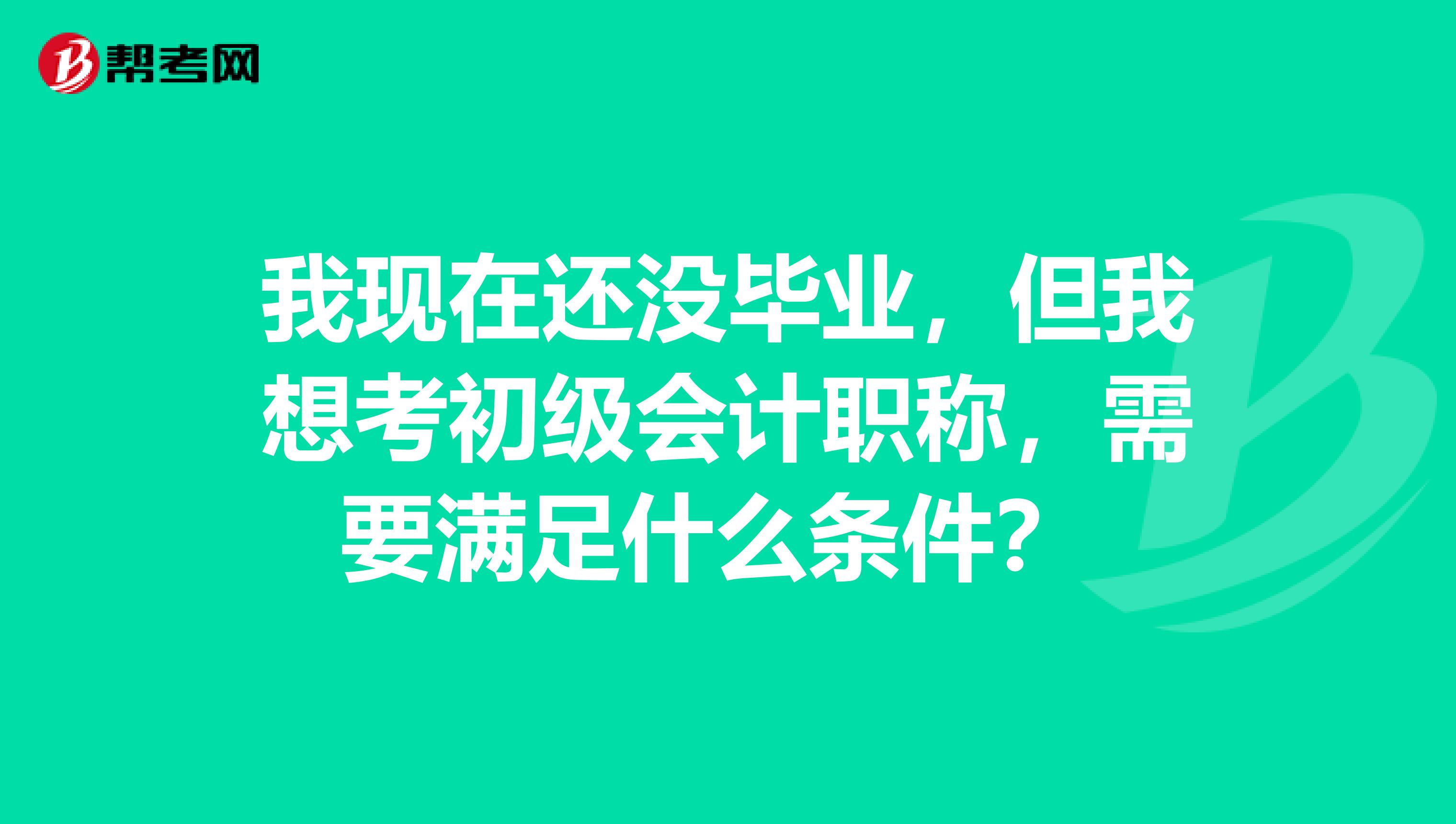 我现在还没毕业，但我想考初级会计职称，需要满足什么条件？ 