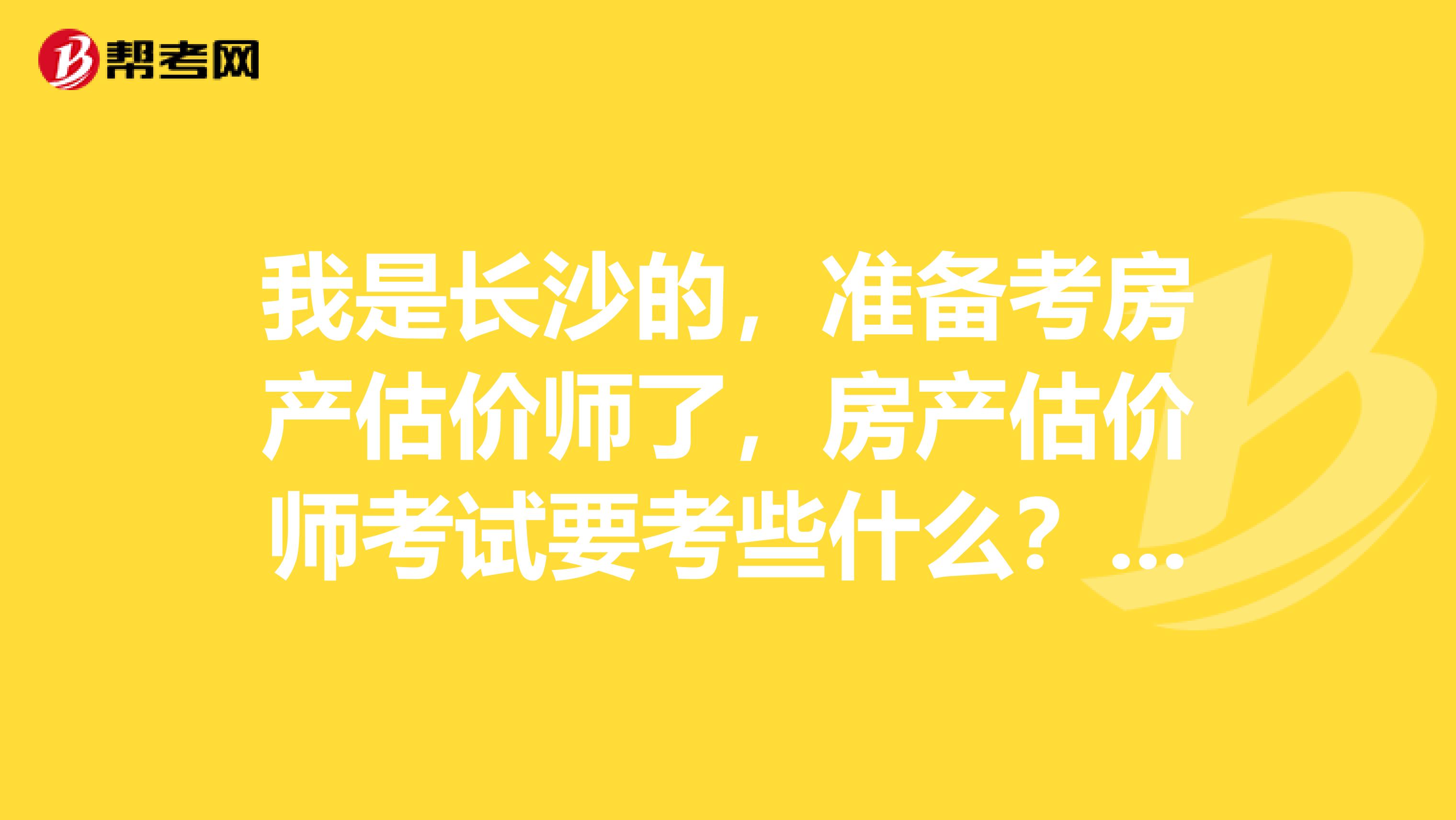 我是长沙的，准备考房产估价师了，房产估价师考试要考些什么？求解答