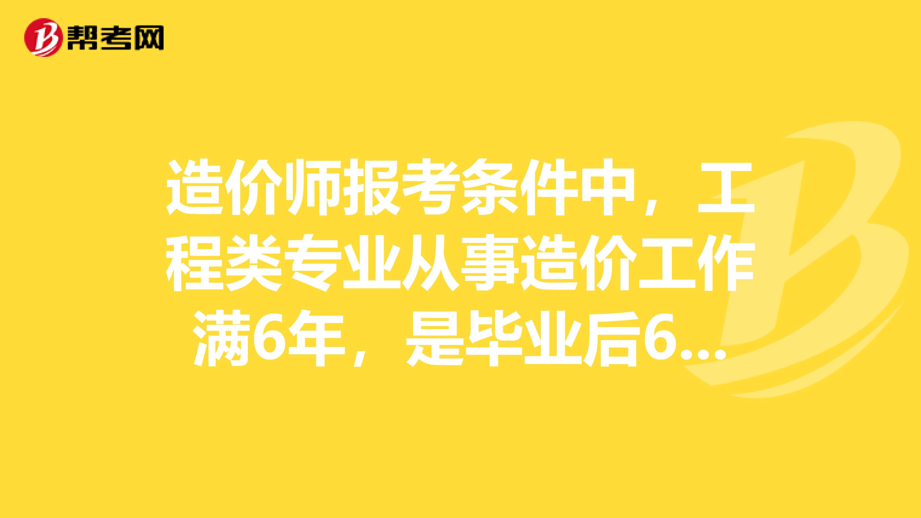 造价师报考条件中,工程类专业从事造价工作满6年,是毕业后6年吗
