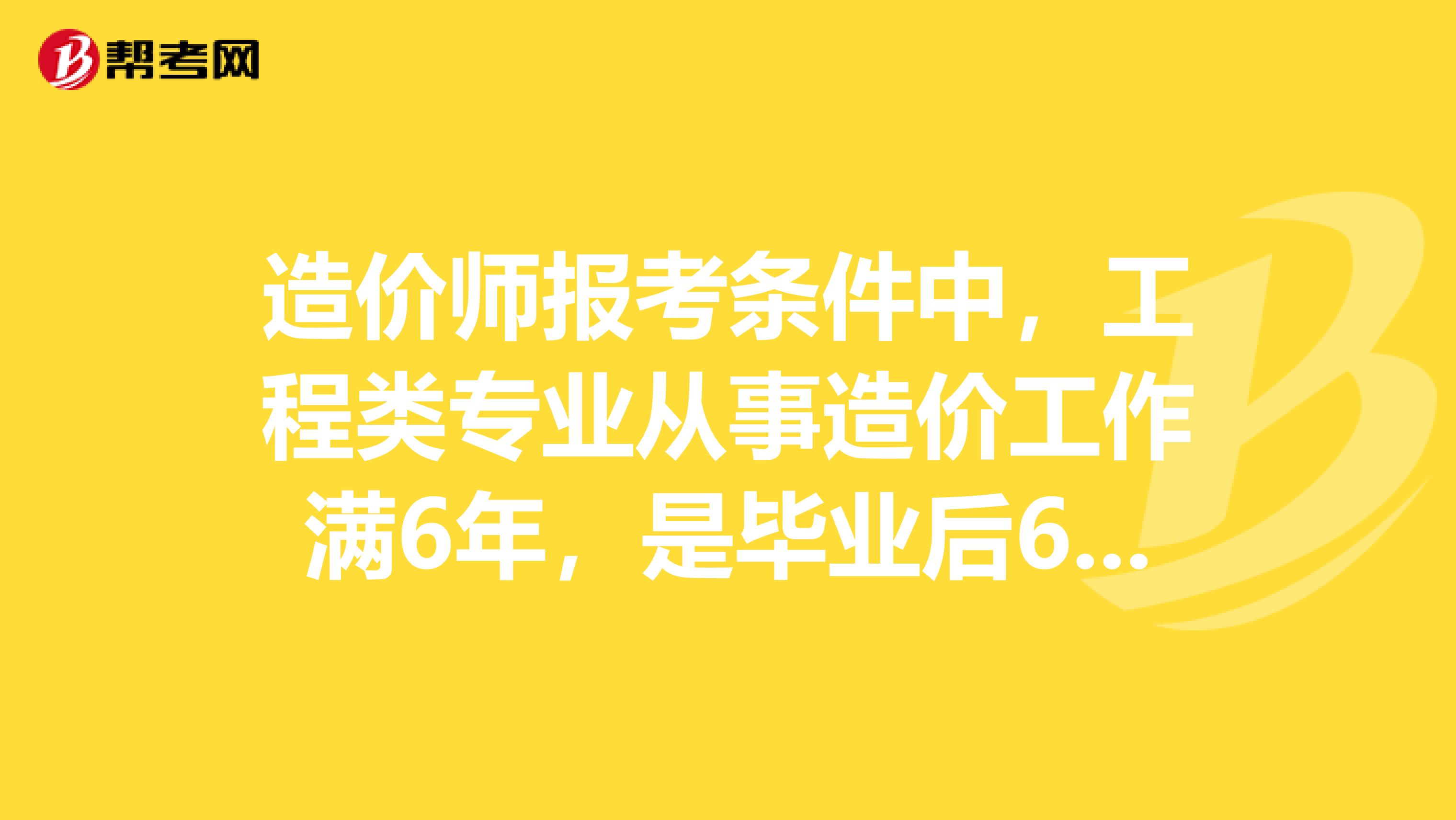 造价师报考条件中，工程类专业从事造价工作满6年，是毕业后6年吗