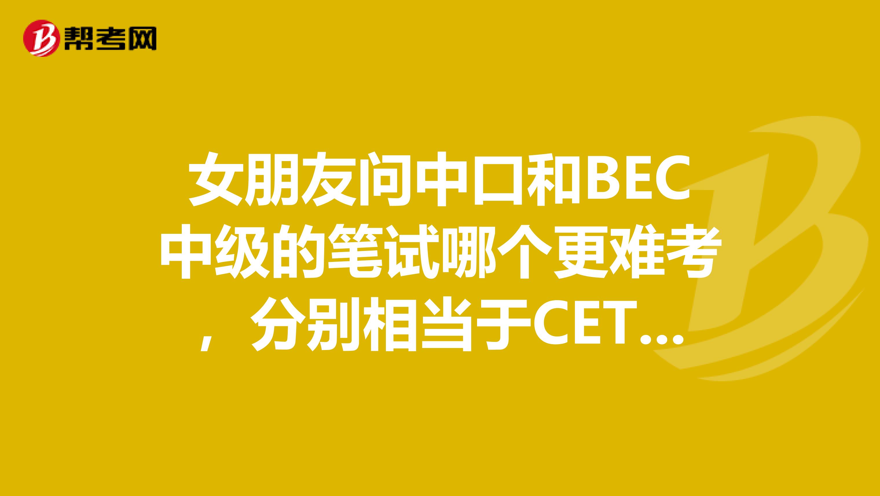 女朋友问中口和BEC中级的笔试哪个更难考，分别相当于CET或者PET的哪个等级