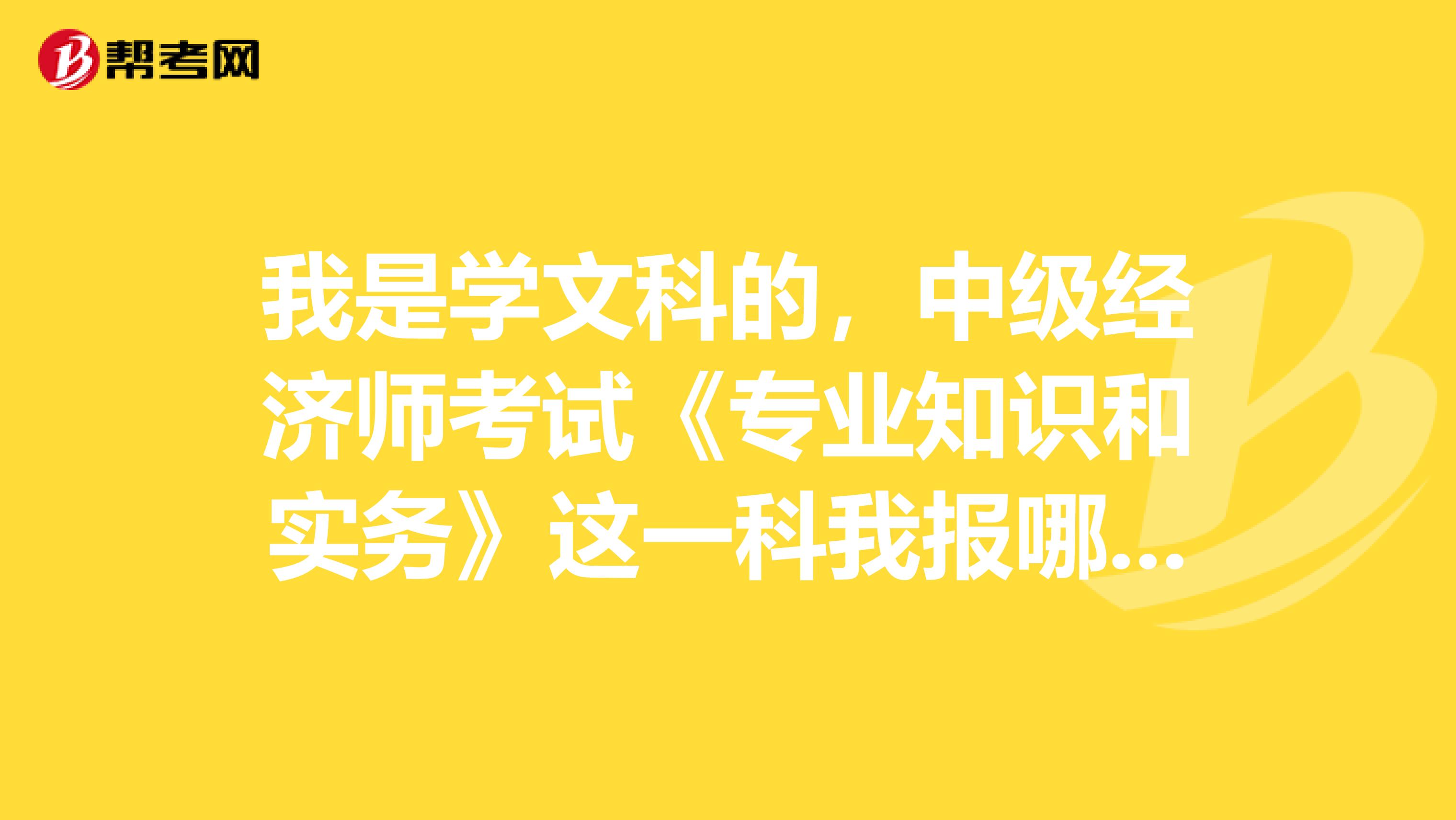 我是学文科的,中级经济师考试《专业知识和实务》这一科我报哪个专业比较合适