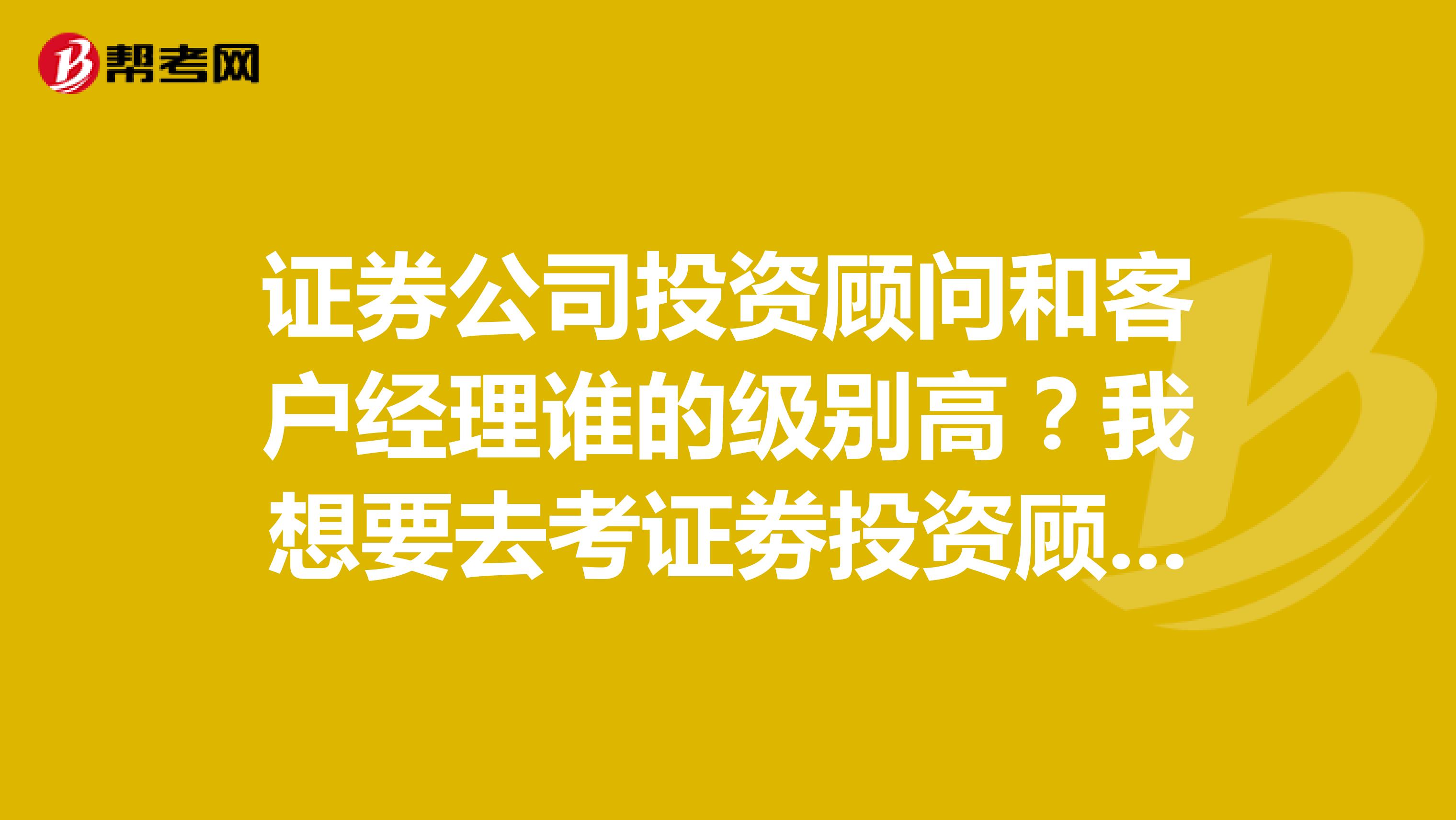 证券公司投资顾问和客户经理谁的级别高？我想要去考证劵投资顾问，谢谢