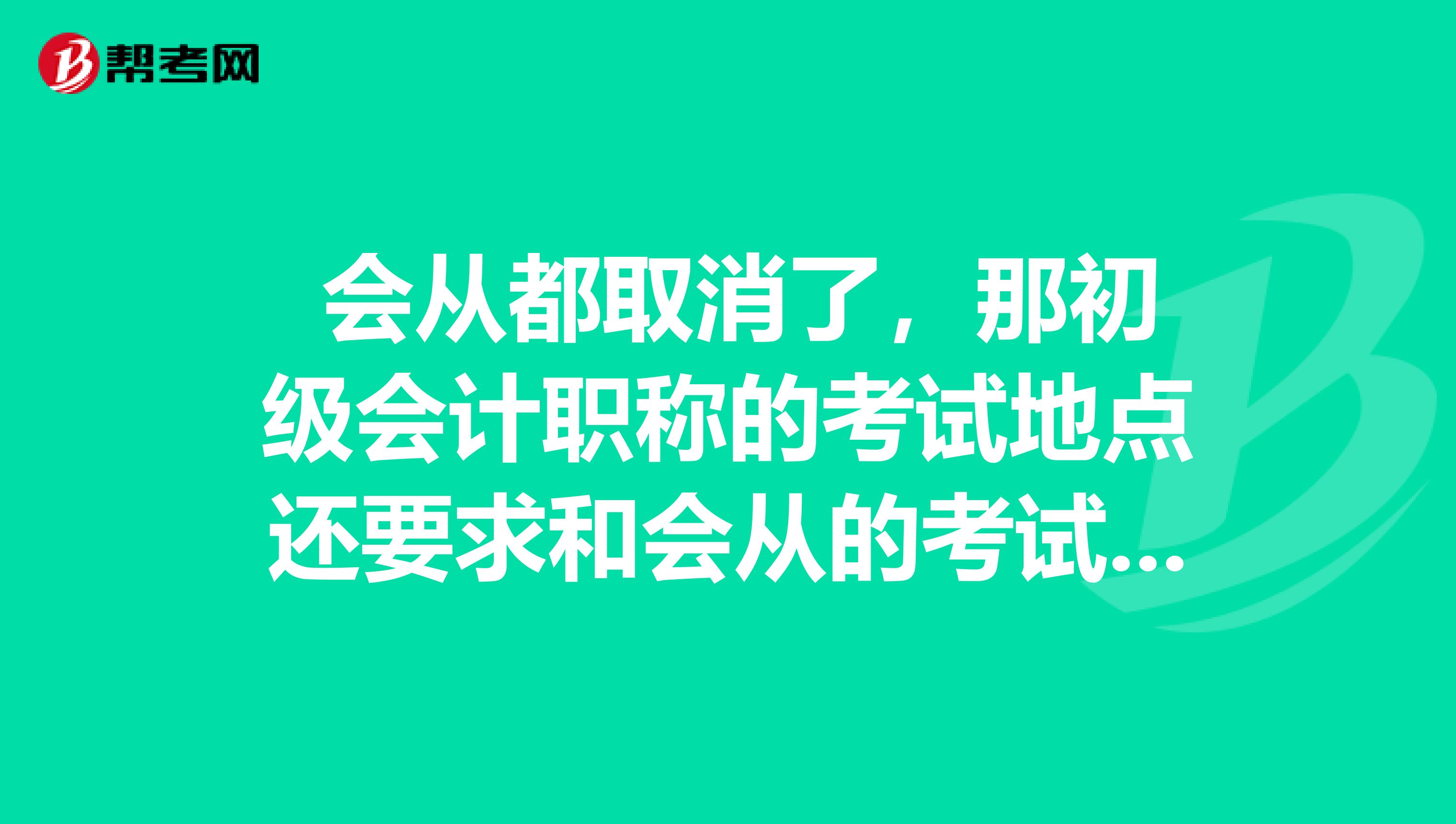 会从都取消了,那初级会计职称的考试地点还要求和会从的考试地点一致吗?
