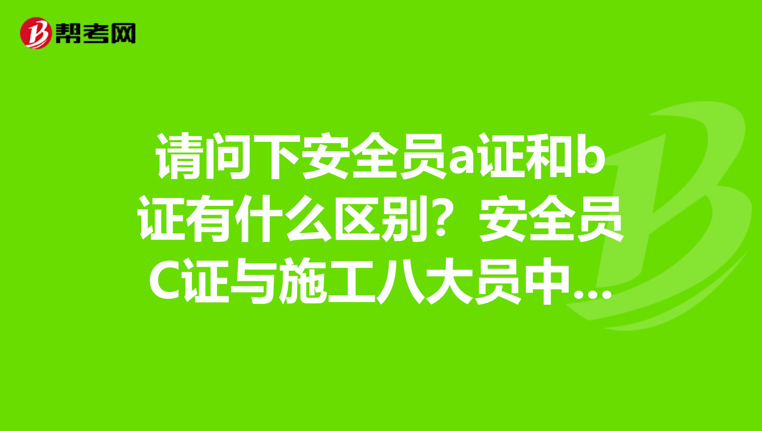 请问下安全员a证和b证有什么区别?安全员C证与施工八大员中的安全员是一样的吗?