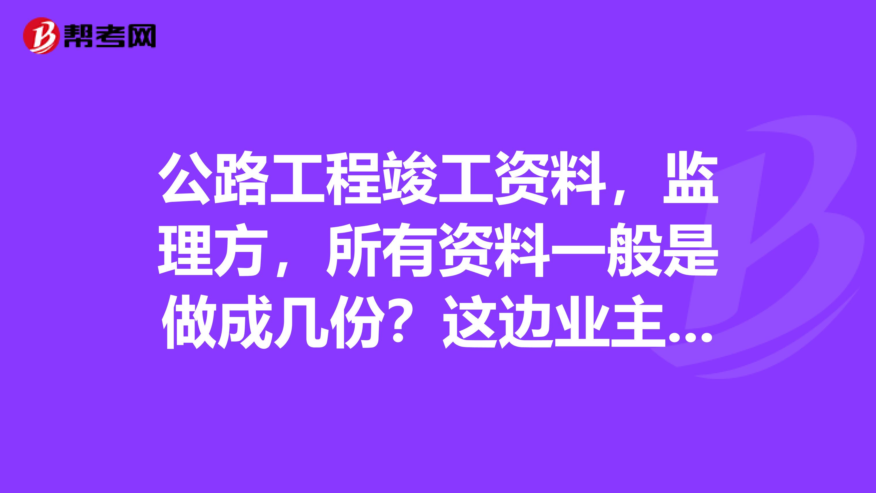 公路工程竣工资料,监理方,所有资料一般是做成几份?这边业主要求做成4份。