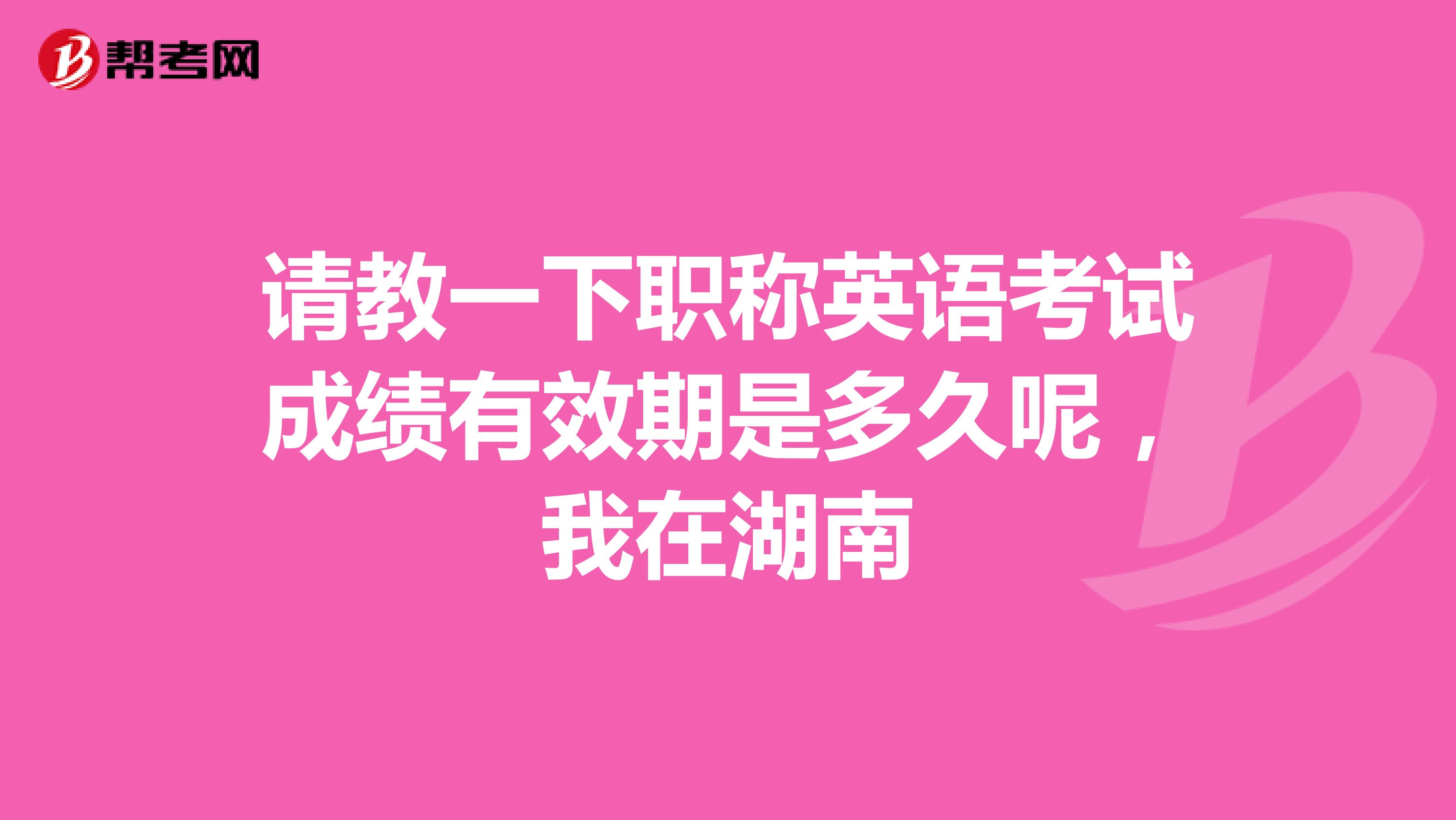 请教一下职称英语考试成绩有效期是多久呢,我在湖南