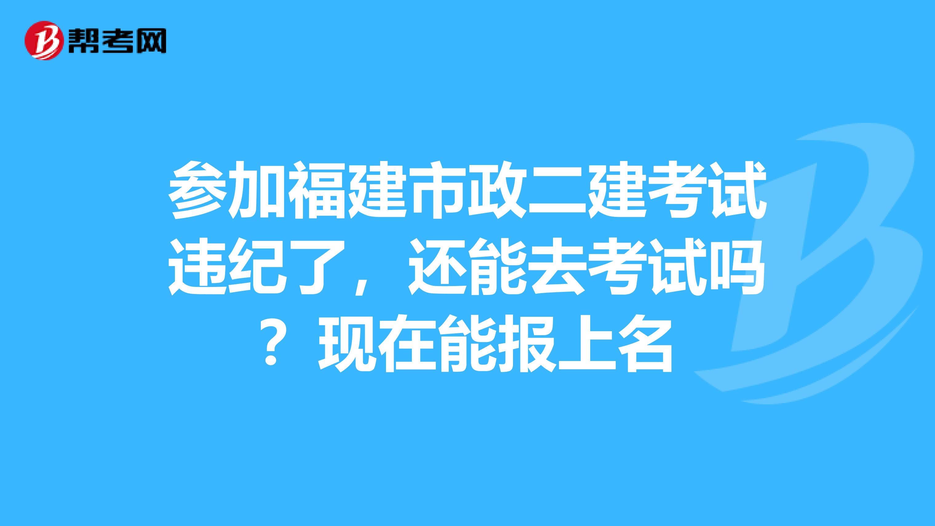 参加福建市政二建考试违纪了,还能去考试吗?现在能报上名