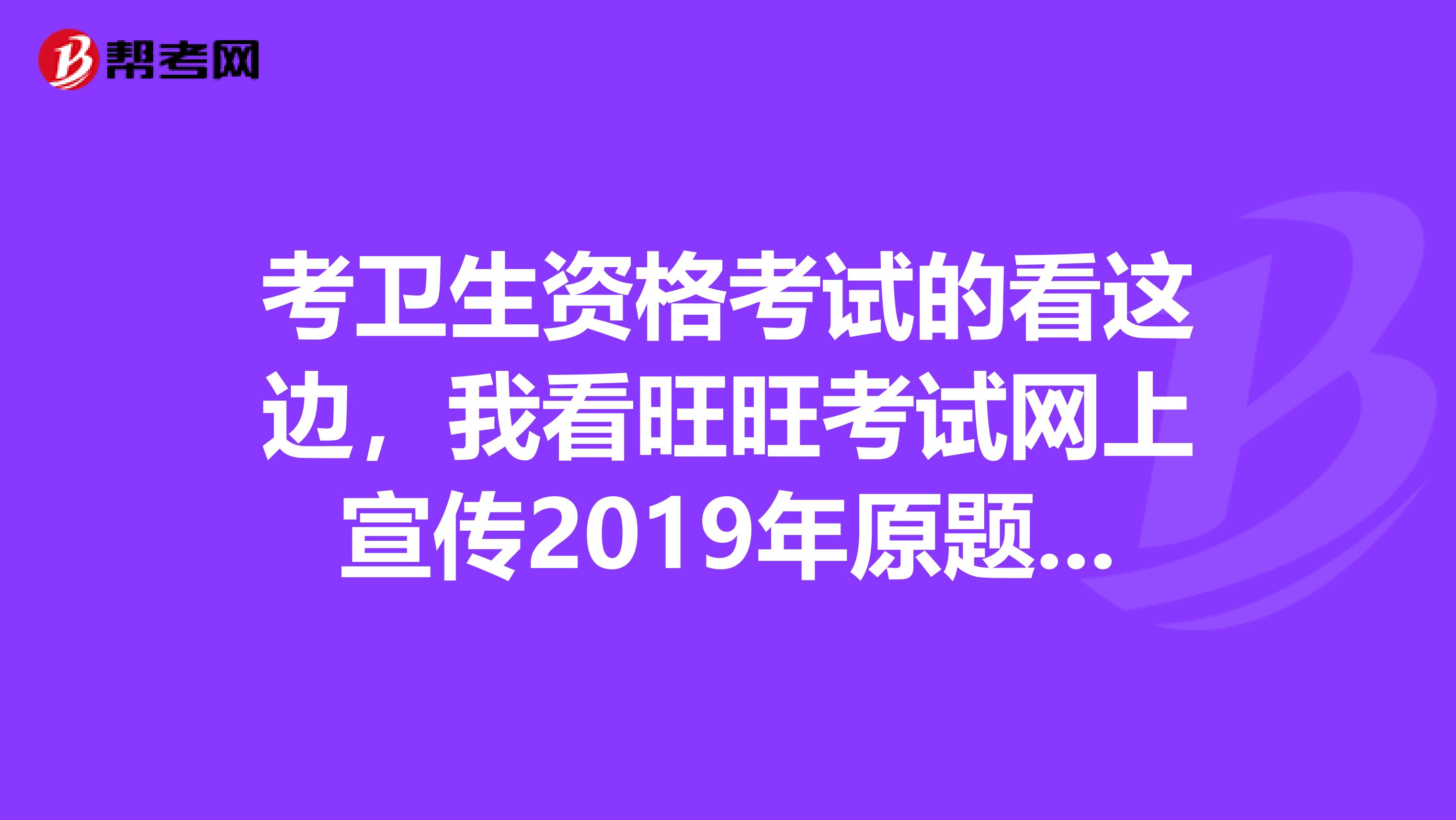 考卫生资格考试的看这边,我看旺旺考试网上宣传2019年原题命中率有八十多,太夸张,是不是真的啊,