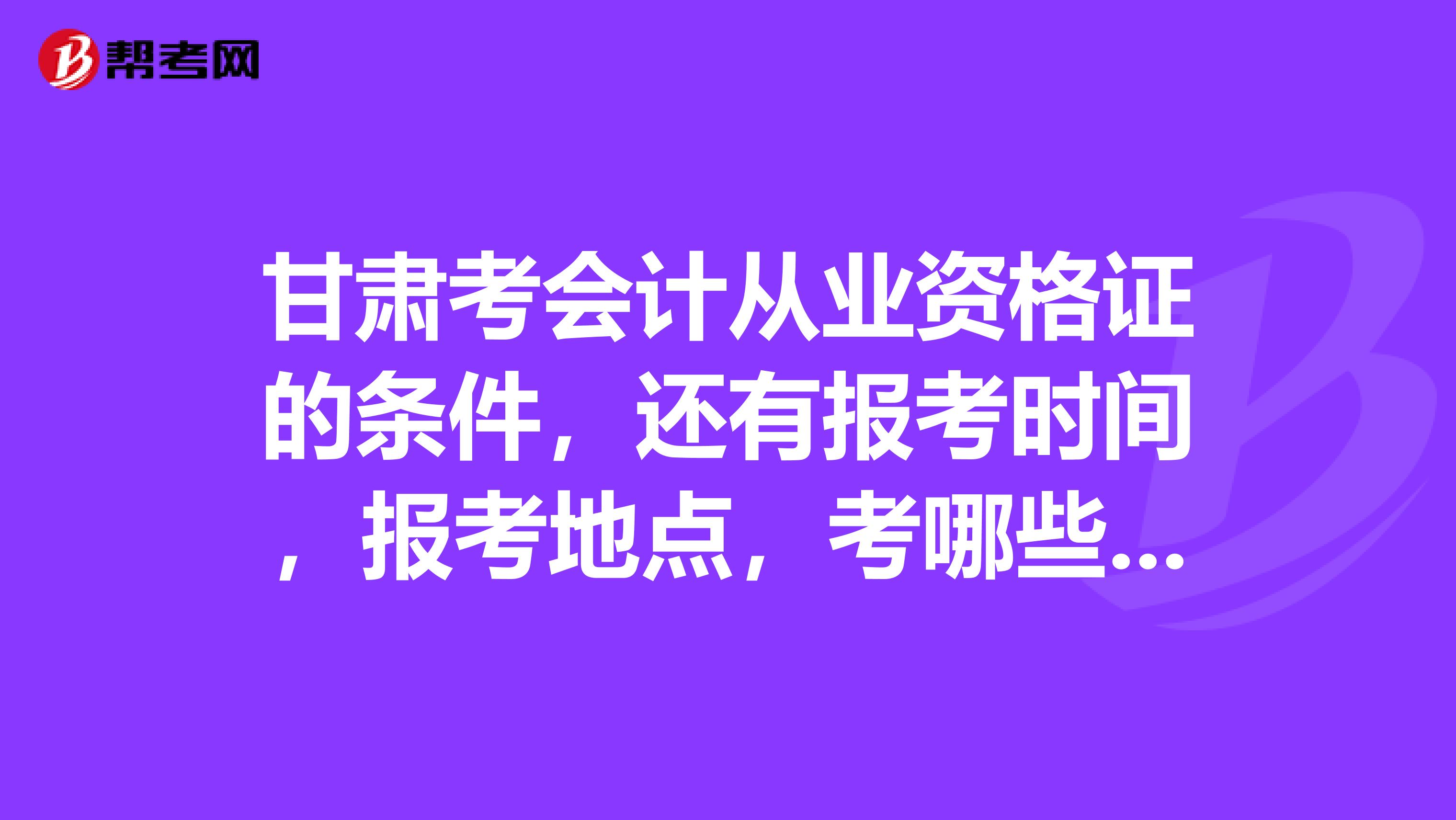 甘肃考会计从业资格证的条件,还有报考时间,报考地点,考哪些科目最好都说一下