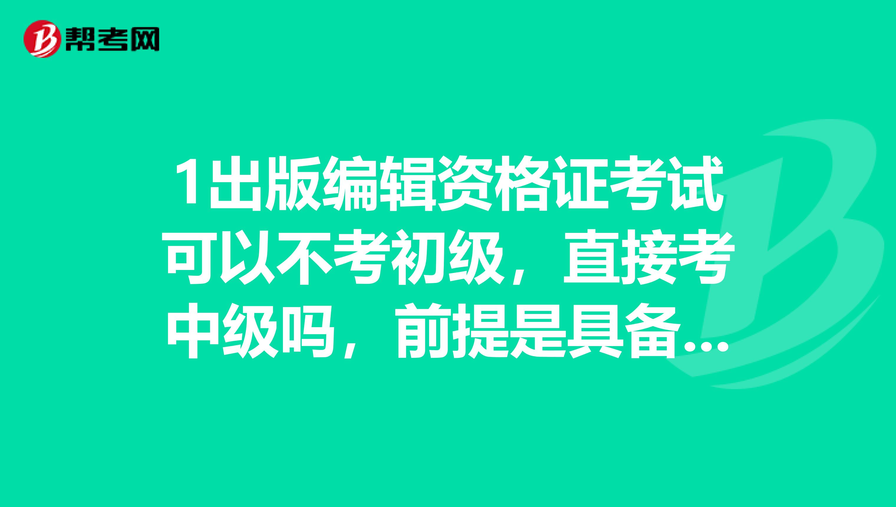 1出版编辑资格证考试可以不考初级，直接考中级吗，前提是具备了考中级的资格？
