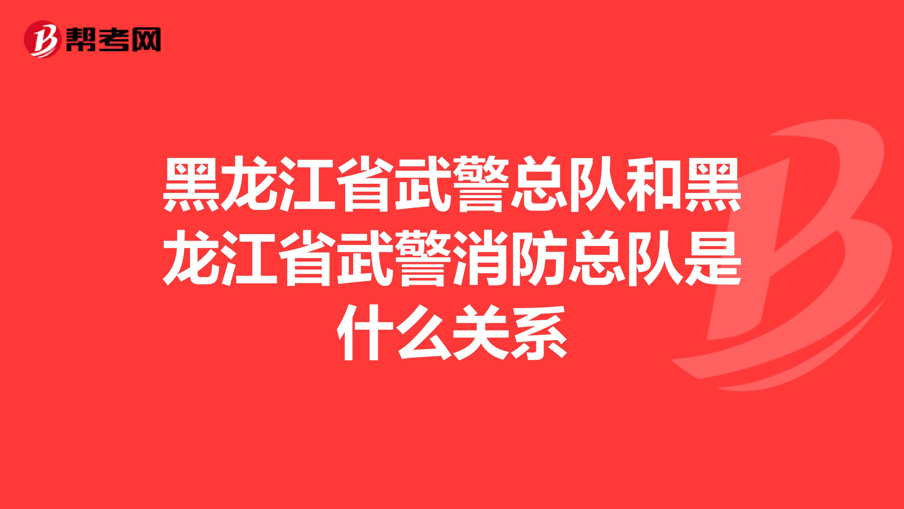 黑龙江省武警总队和黑龙江省武警消防总队是什么关系