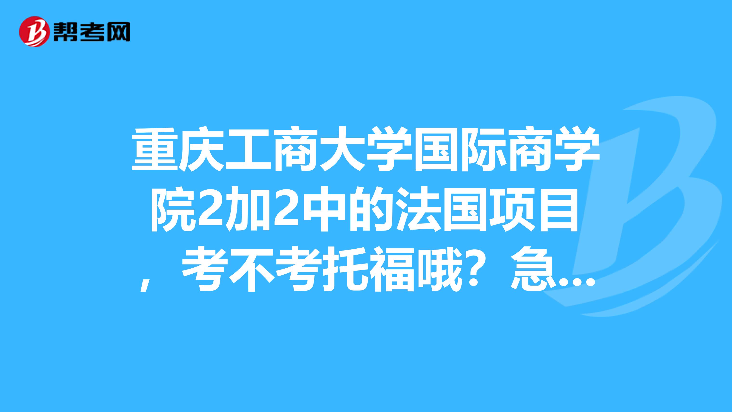 重庆工商大学国际商学院2加2中的法国项目,考不考托福哦?急急急