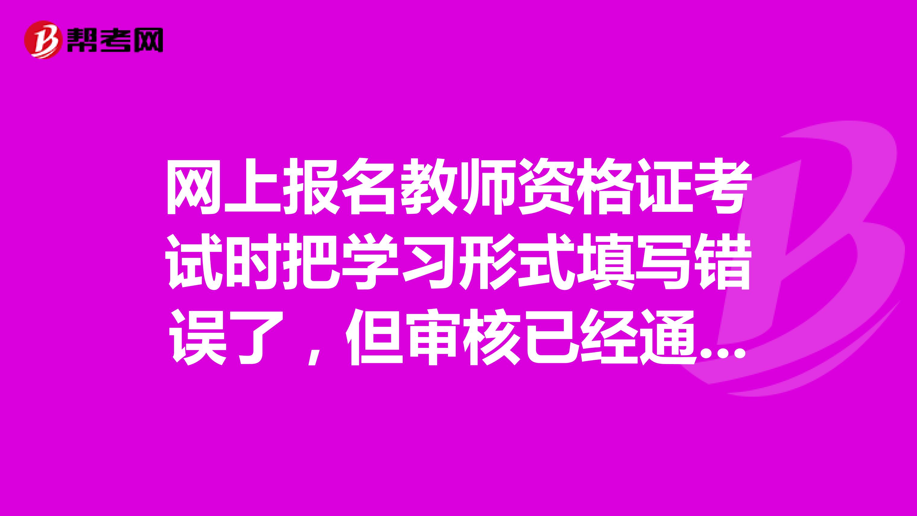 网上报名教师资格证考试时把学习形式填写错误了，但审核已经通过，对