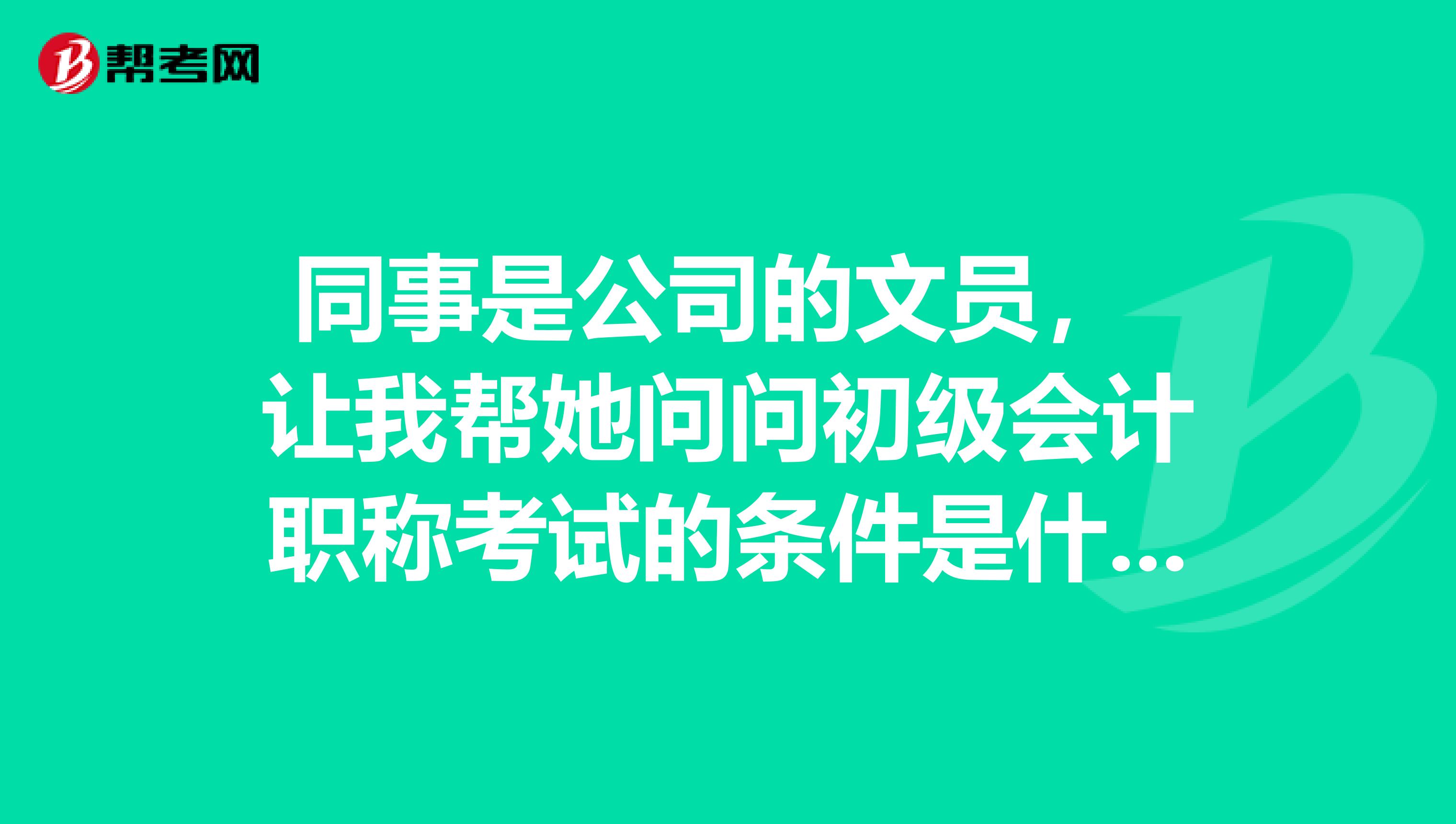 同事是公司的文员， 让我帮她问问初级会计职称考试的条件是什么？ 