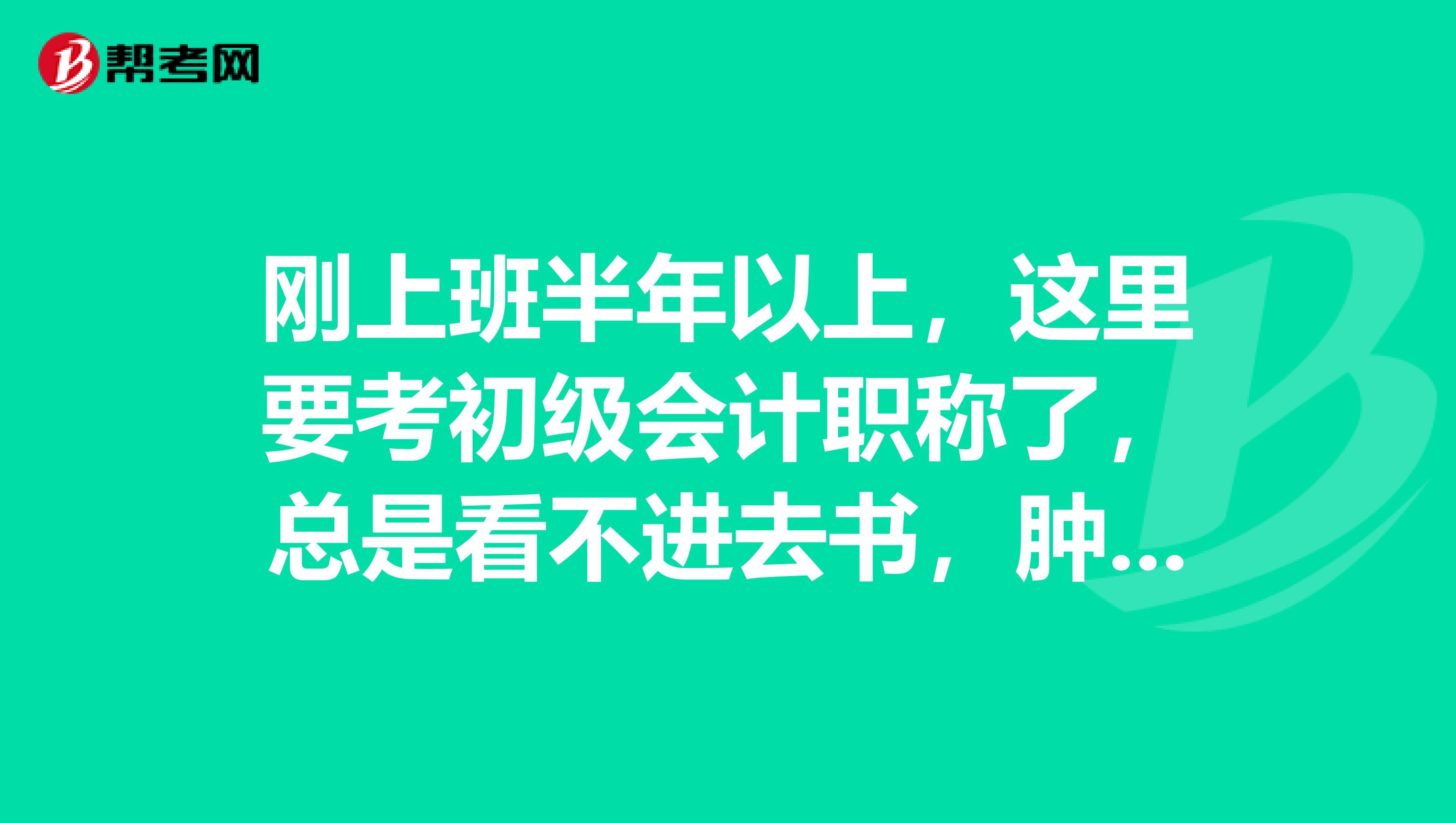 刚上班半年以上,这里要考初级会计职称了,总是看不进去书,肿么办啊???急急急。。。