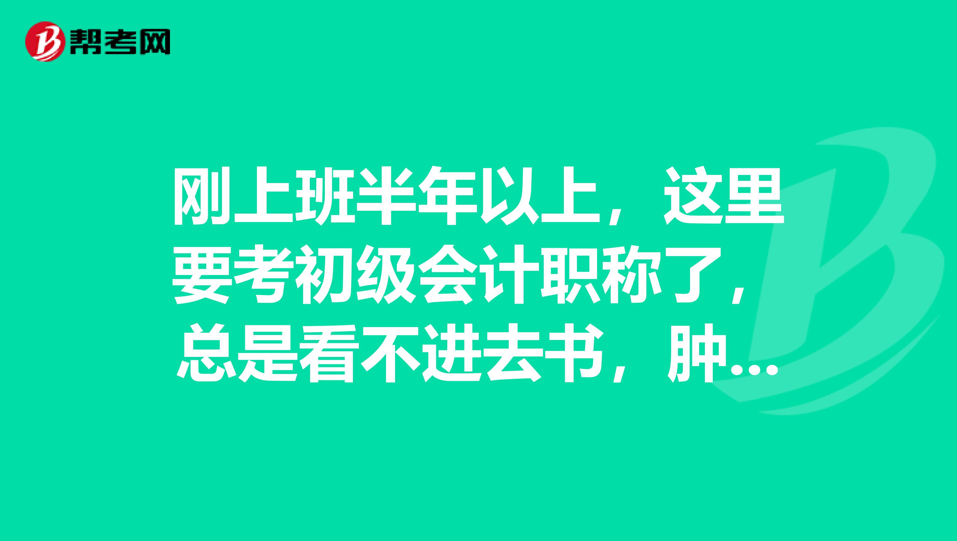 刚上班半年以上，这里要考初级会计职称了，总是看不进去书，肿么办啊？？？急急急。。。