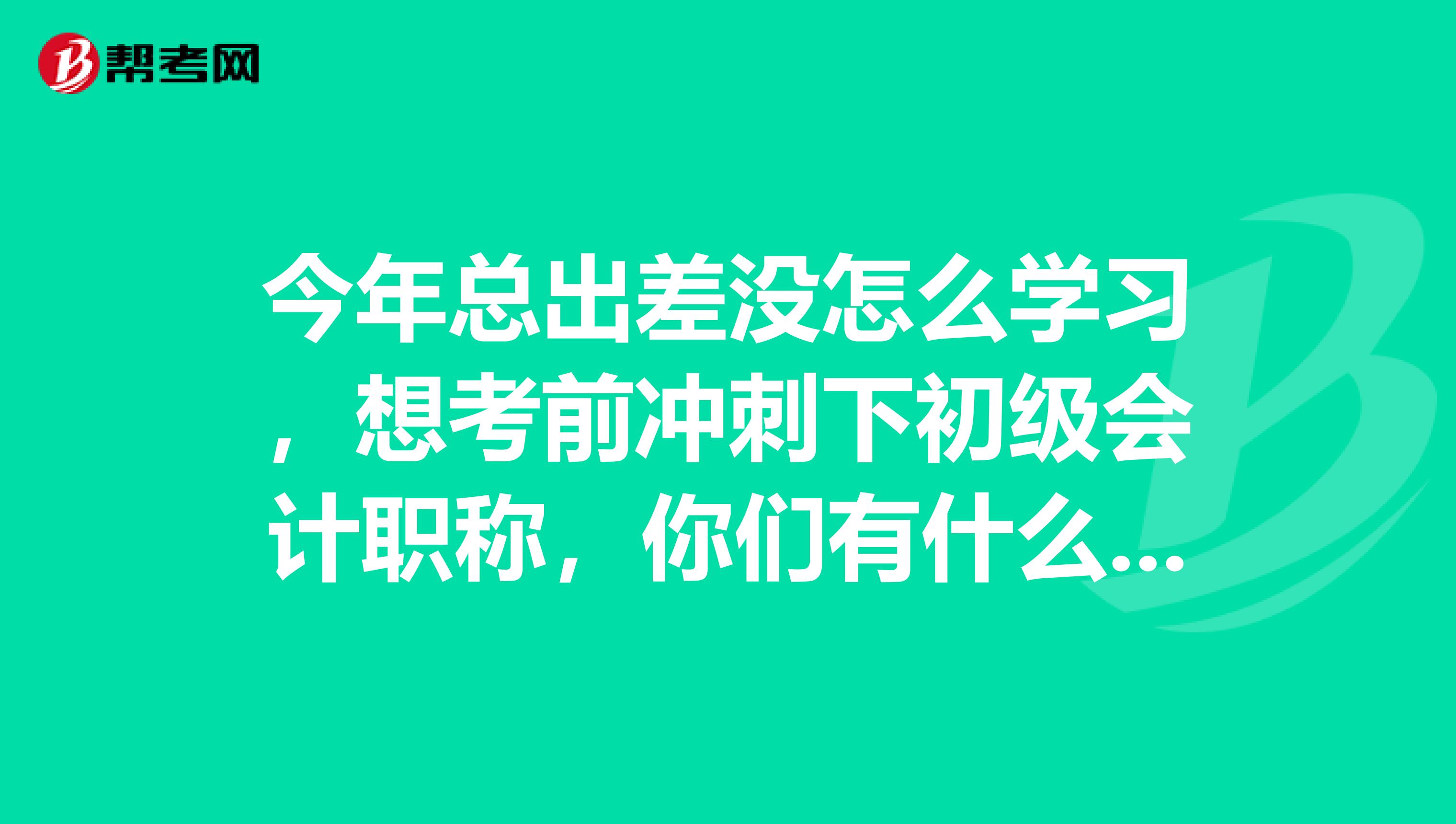 今年总出差没怎么学习,想考前冲刺下初级会计职称,你们有什么建议?