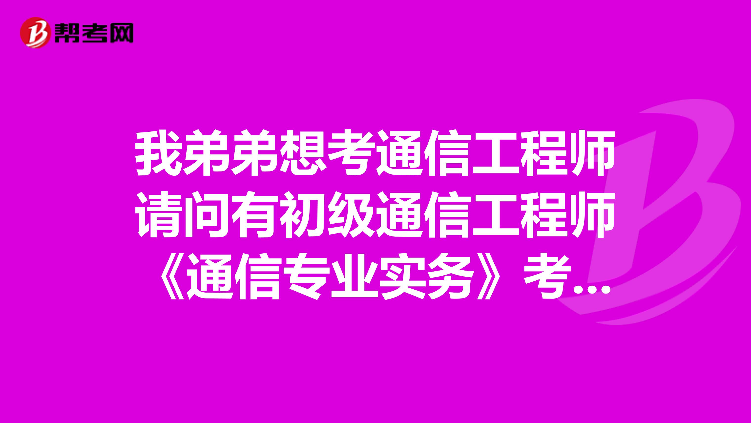 我弟弟想考通信工程师请问有初级通信工程师《通信专业实务》考试大纲吗