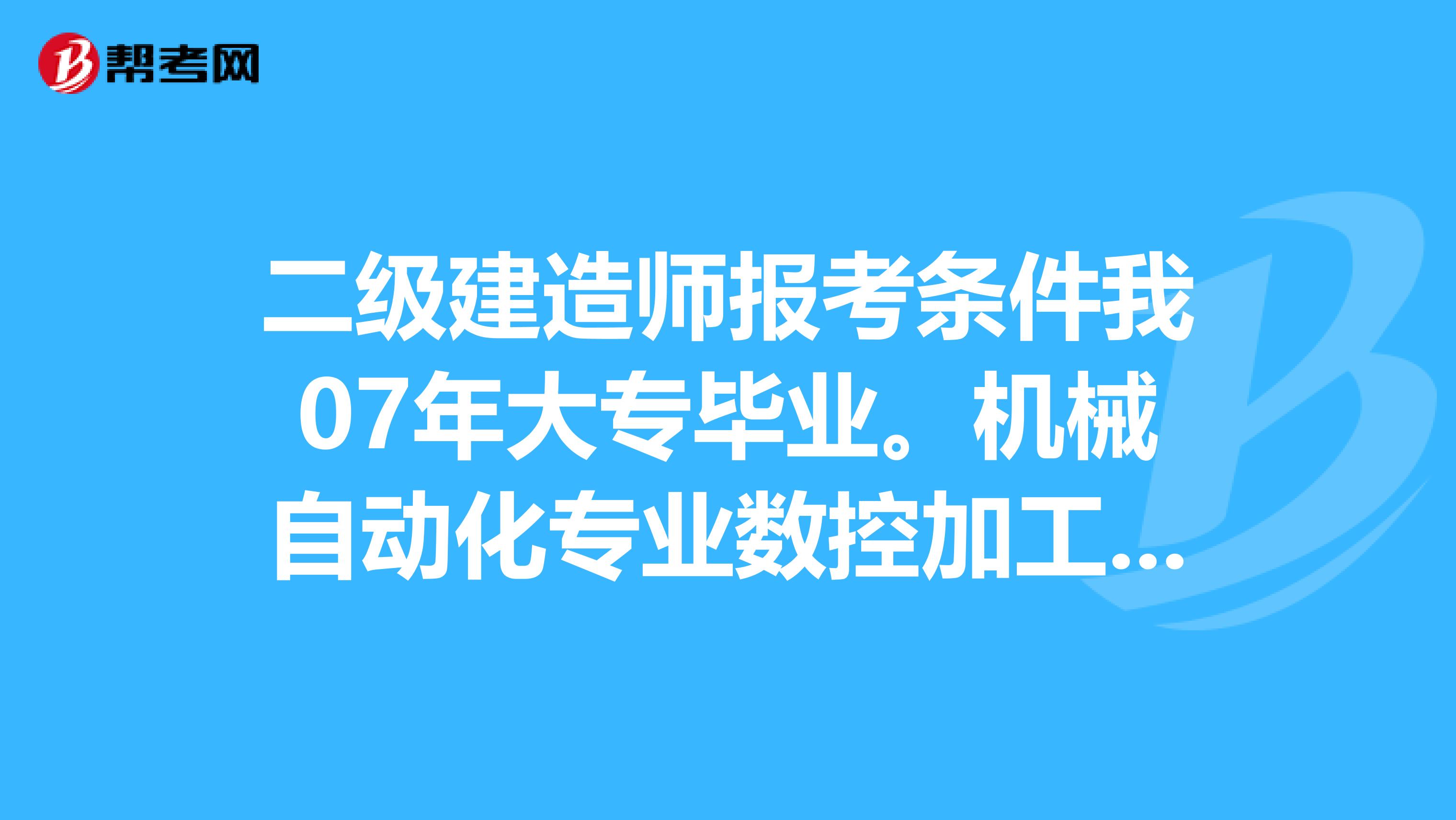 二级建造师报考条件我07年大专毕业。机械自动化专业数控加工专业的。现在可以报考二级建造师吗