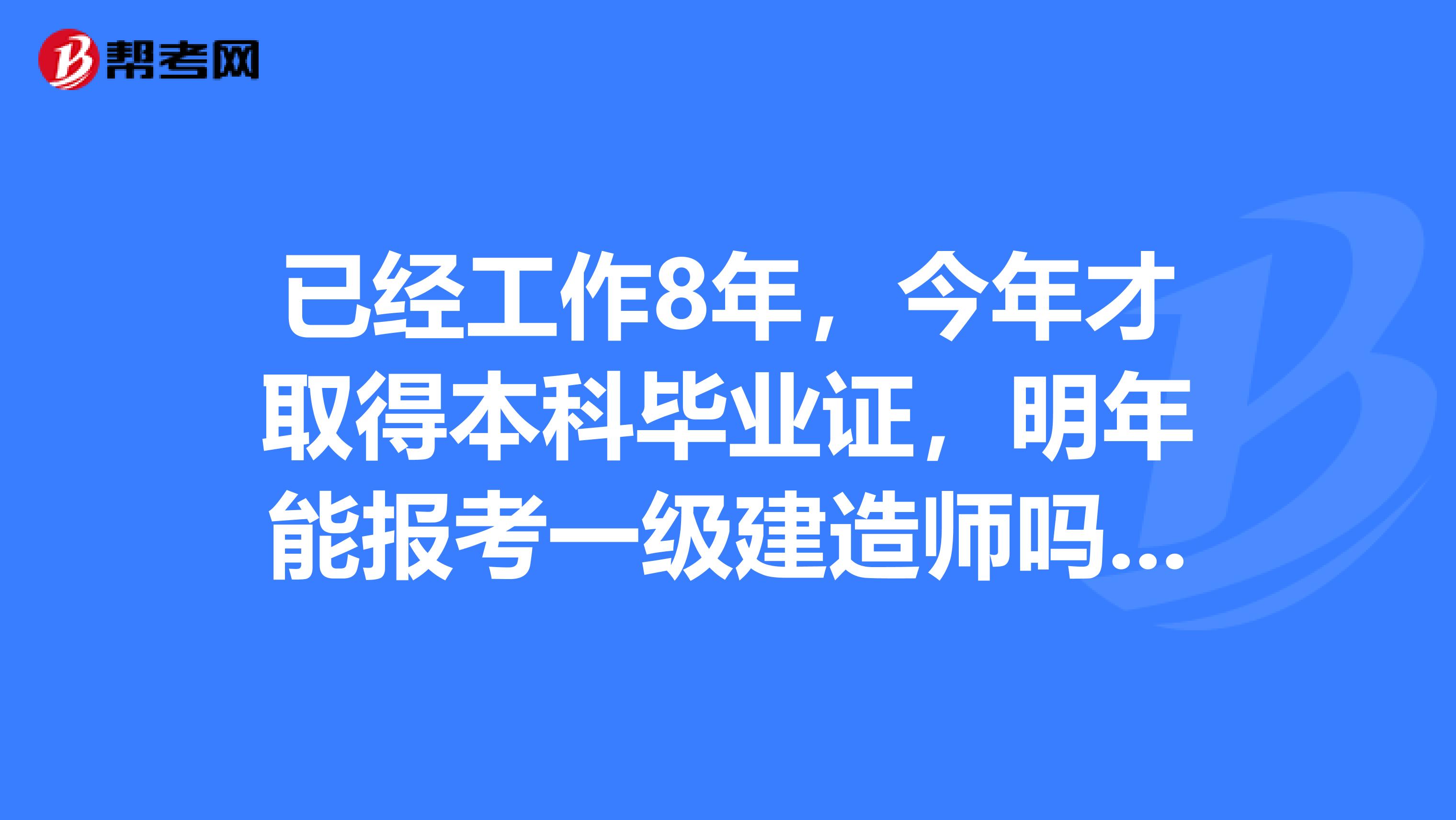 已经工作8年，今年才取得本科毕业证，明年能报考一级建造师吗？有知道的大哥大姐说一下，非常感谢