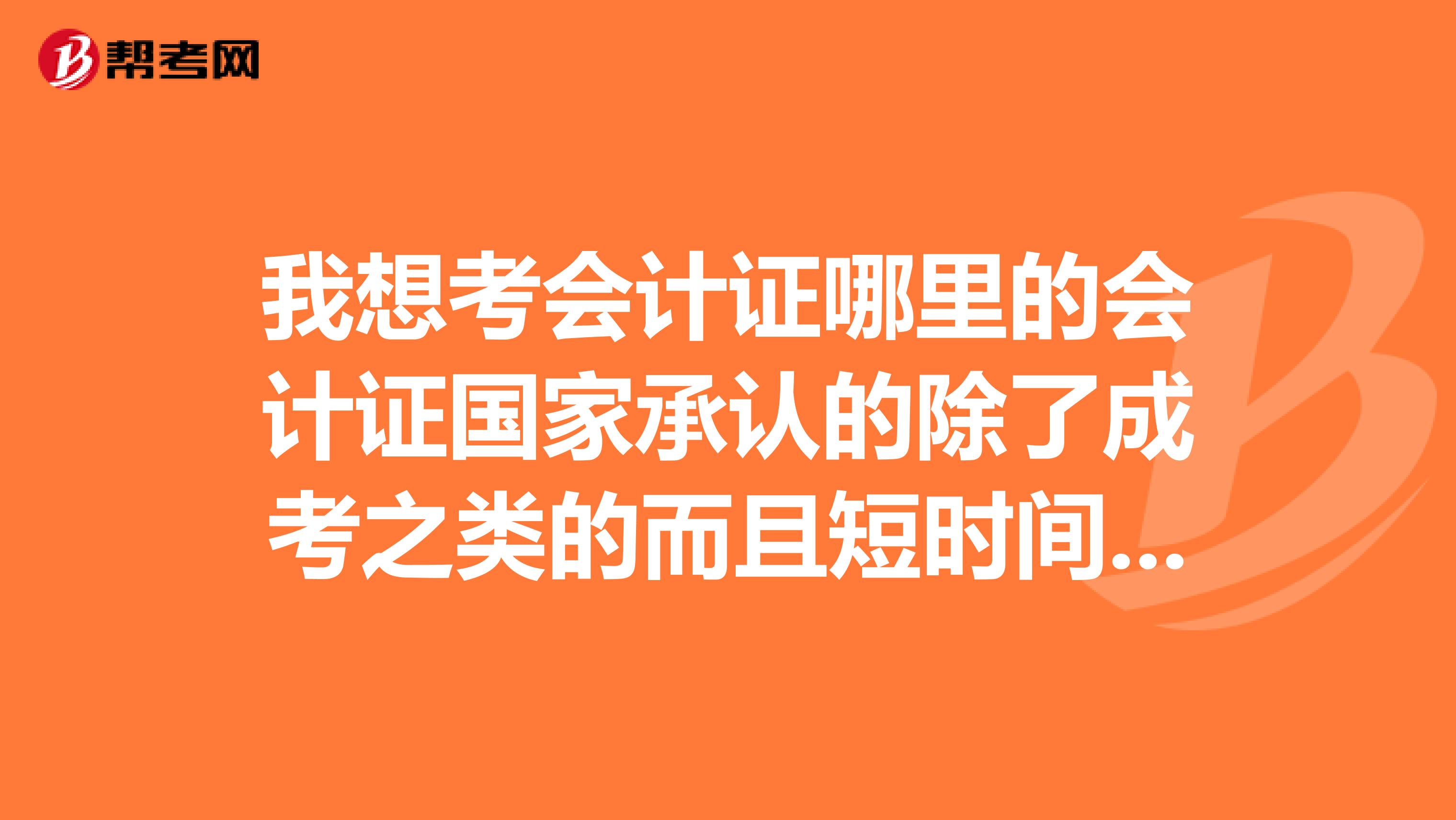 我想考会计证哪里的会计证国家承认的除了成考之类的而且短时间内能拿到证我现在在北京应该去哪里学呢