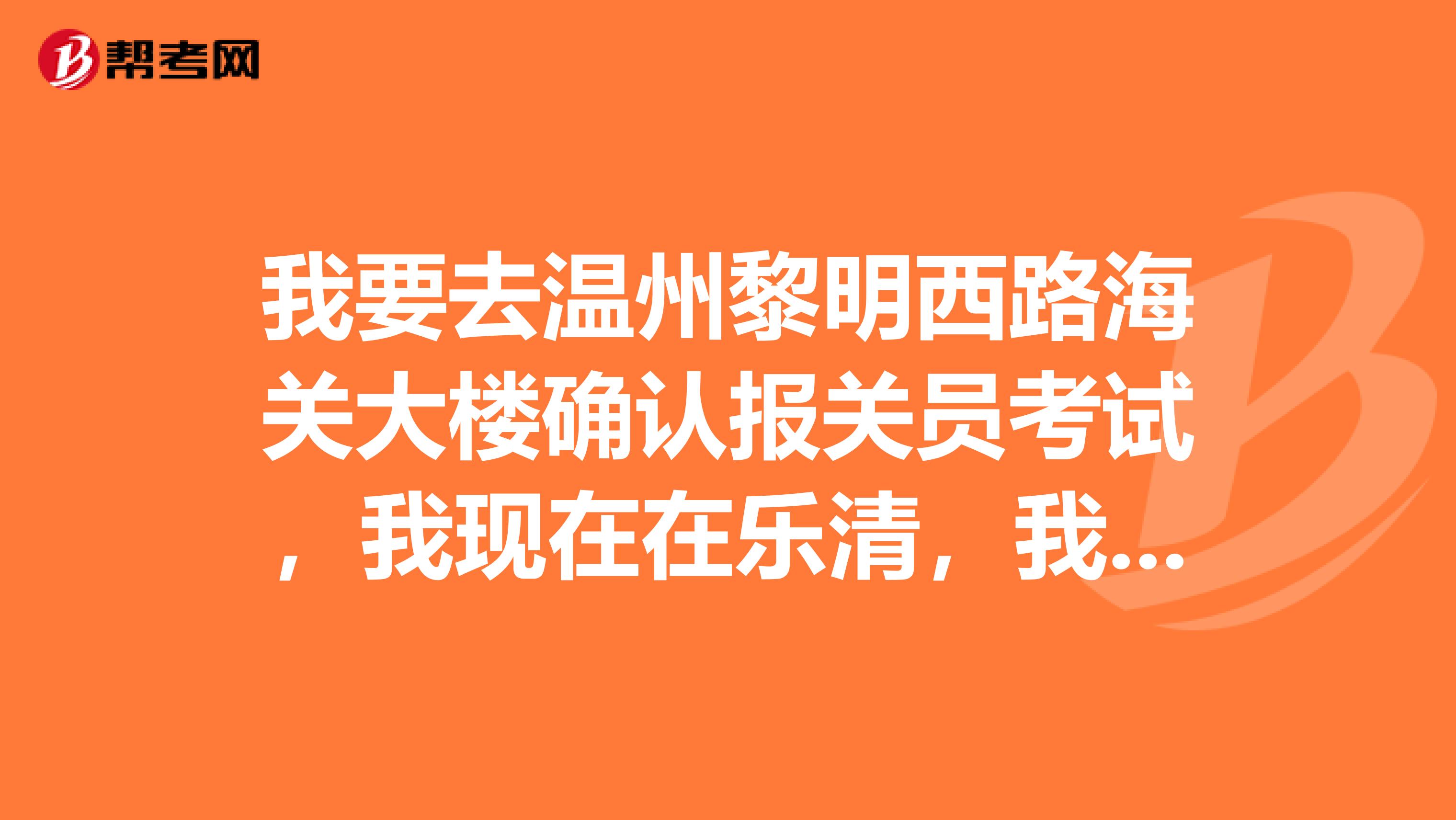 我要去温州黎明西路海关大楼确认报关员考试,我现在在乐清,我要怎么走方便,我对这边不熟悉谢谢哦