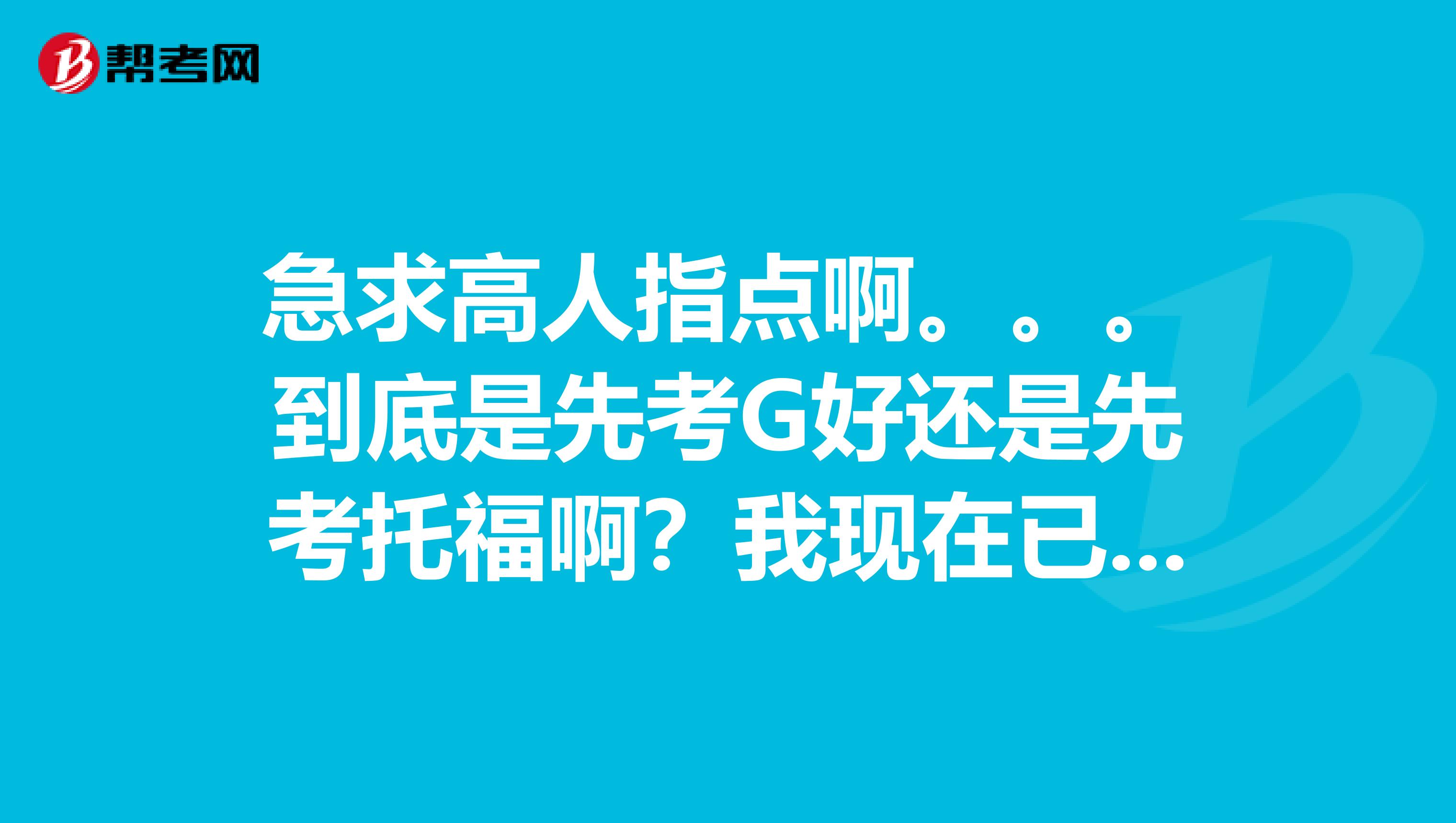 急求高人指点啊。。。到底是先考G好还是先考托福啊?我现在已经大二了。大四要出国。时间很紧