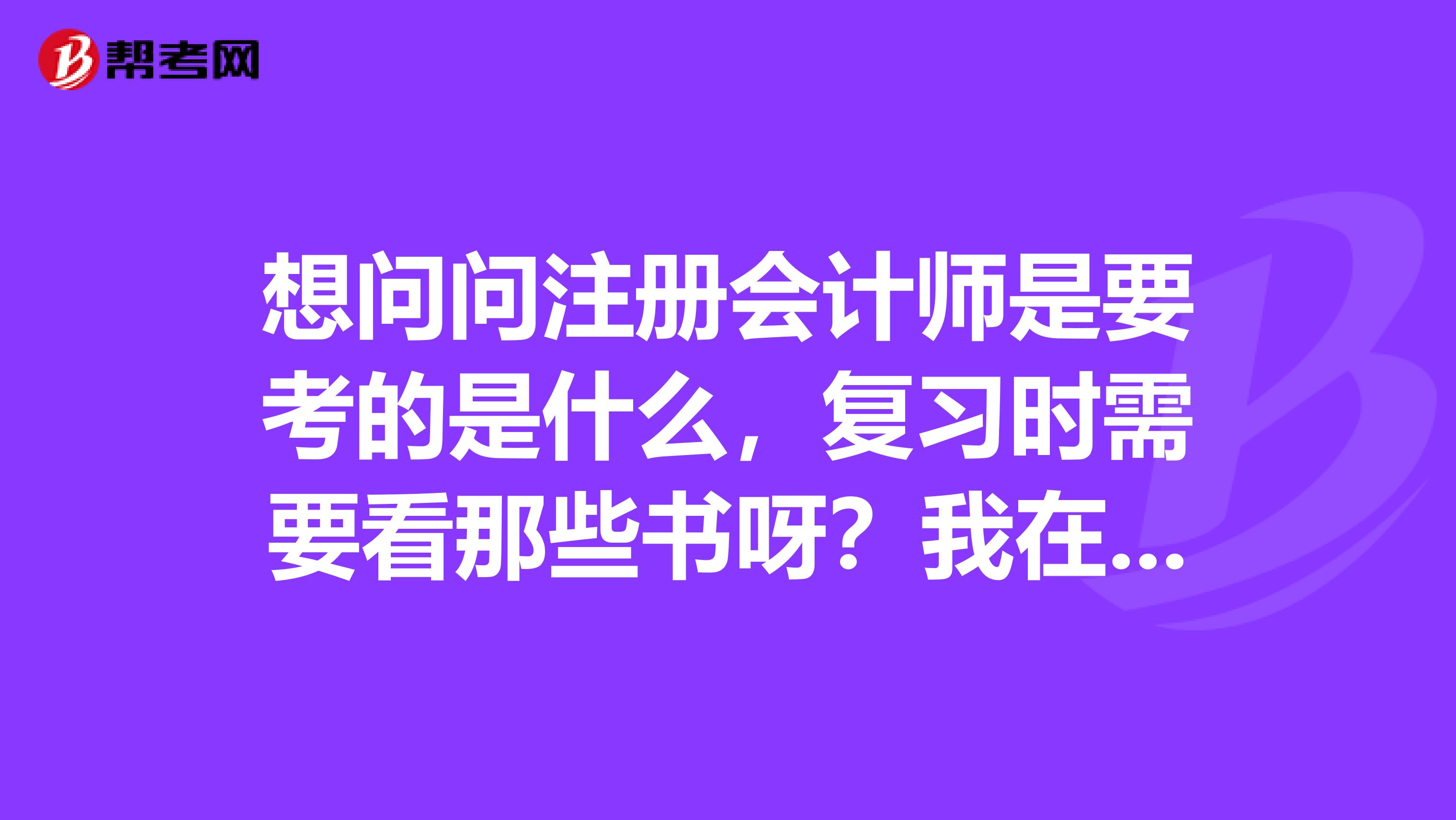 想問問注冊會計師是要考的是什么，復習時需要看那些書呀？我在昆明上班，平常比較忙時間很少