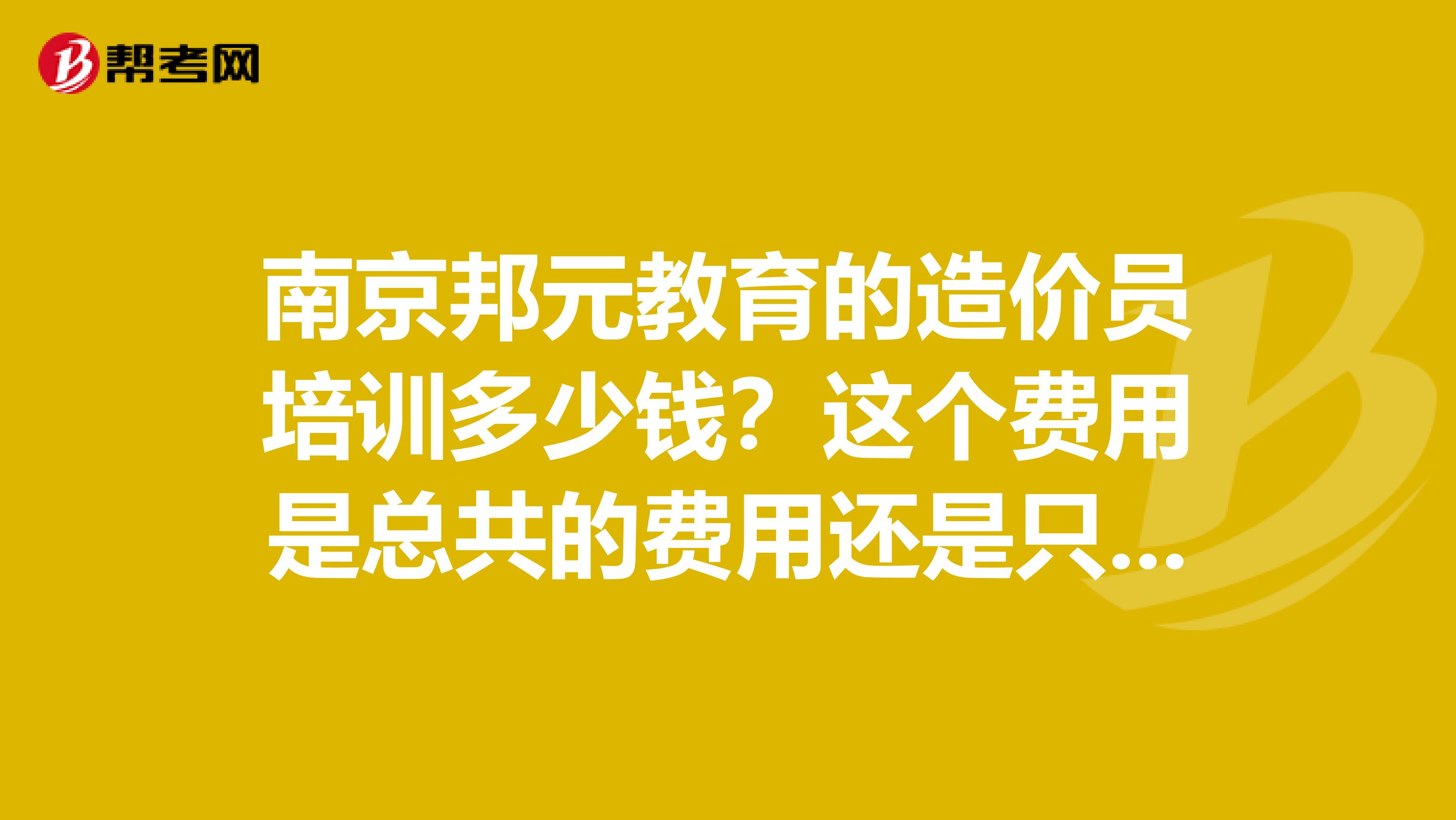 南京邦元教育的造价员培训多少钱?这个费用是总共的费用还是只是报名费?