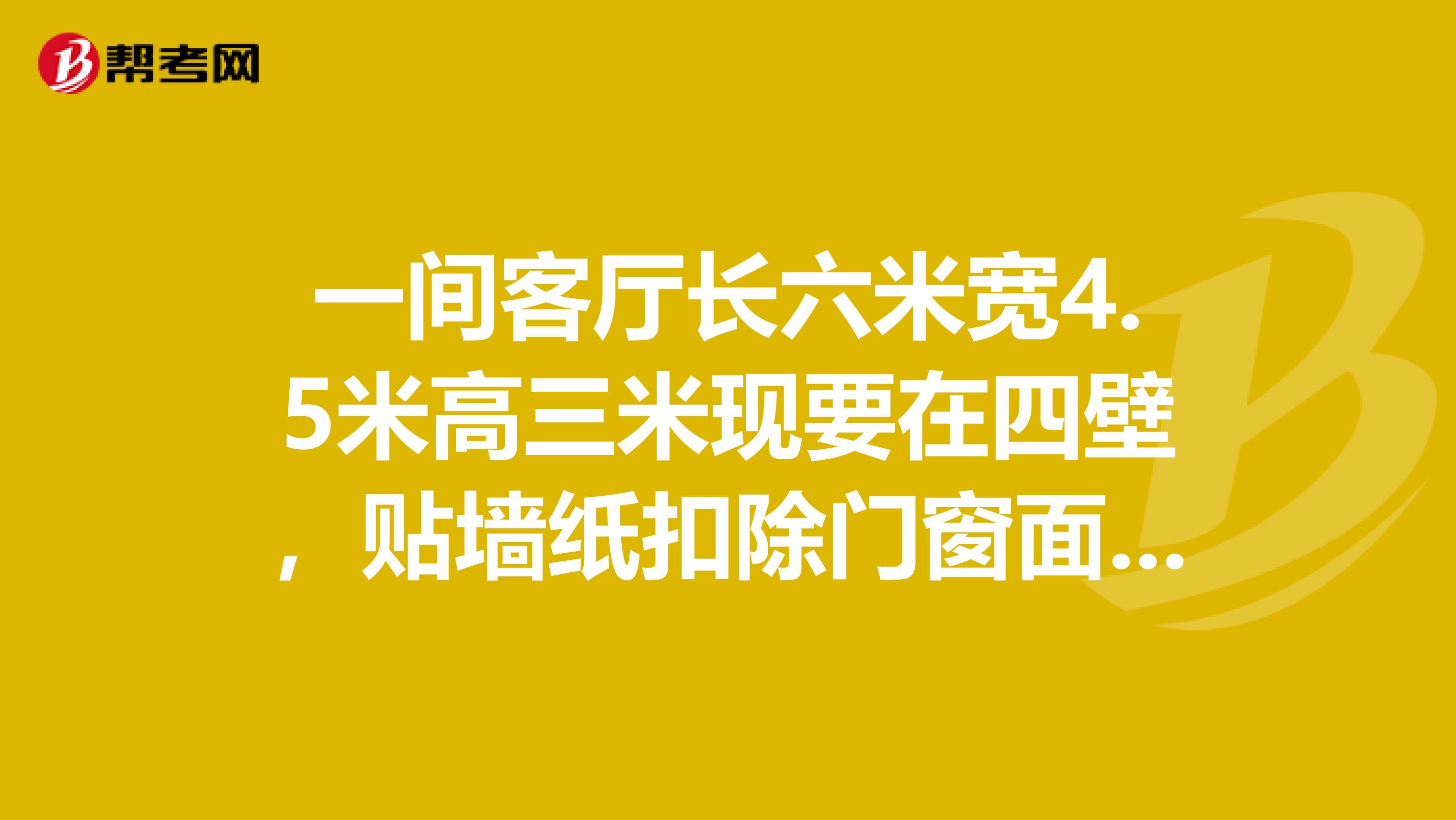 一间客厅长六米宽4.5米高三米现要在四壁，贴墙纸扣除门窗面积12平方米需要花多少元钱。