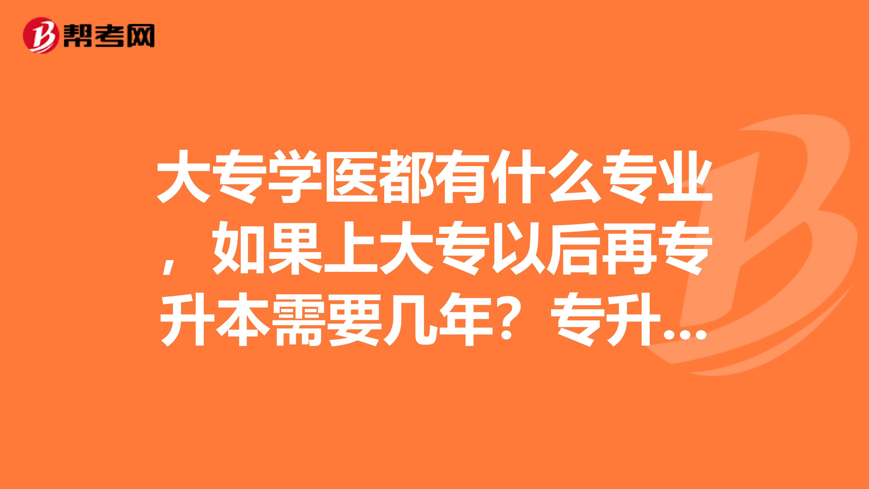 大专学医都有什么专业，如果上大专以后再专升本需要几年？专升本以后学的和大专学的是同一个专业吗？