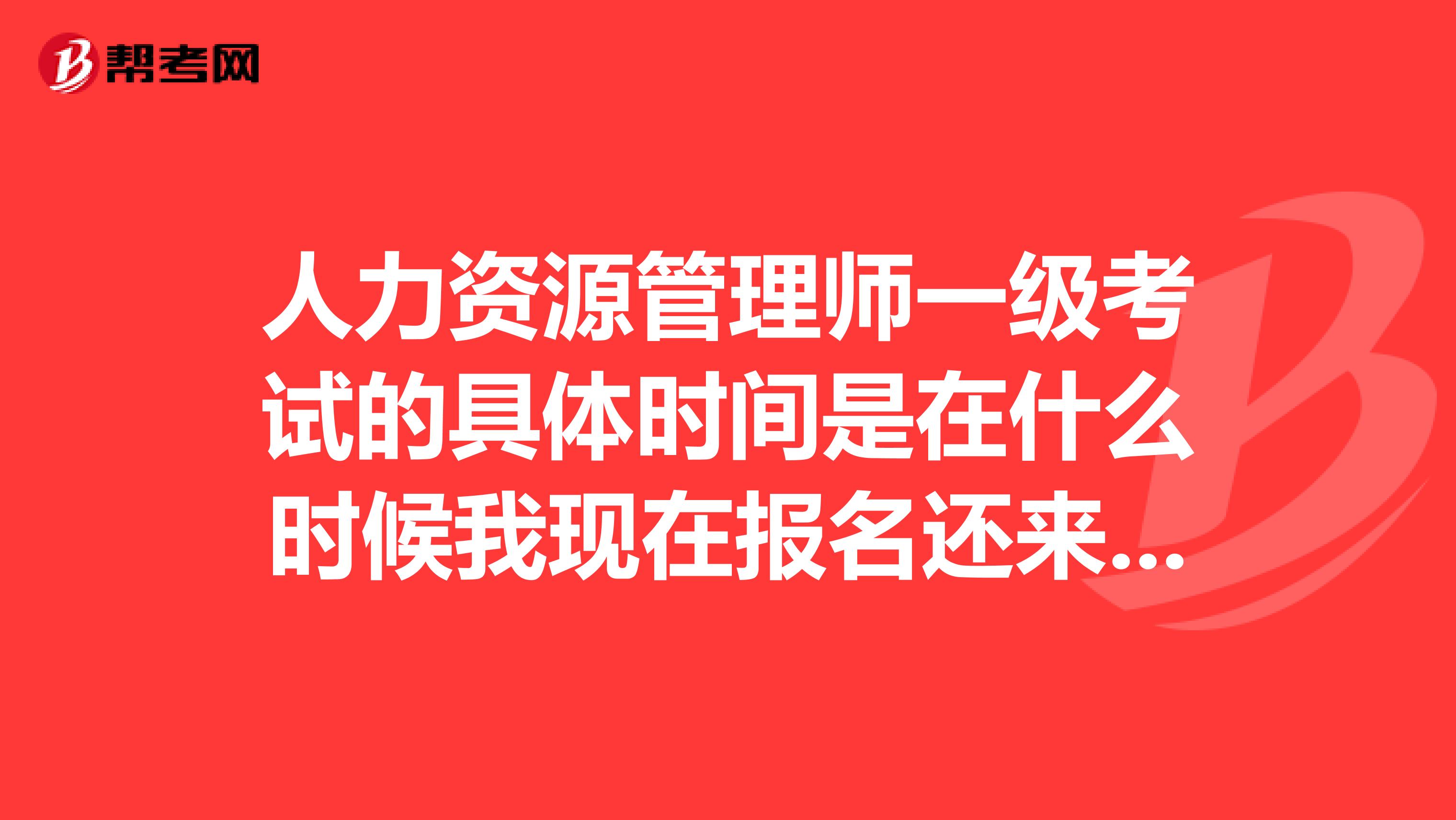 人力资源管理师一级考试的具体时间是在什么时候我现在报名还来得及吗?