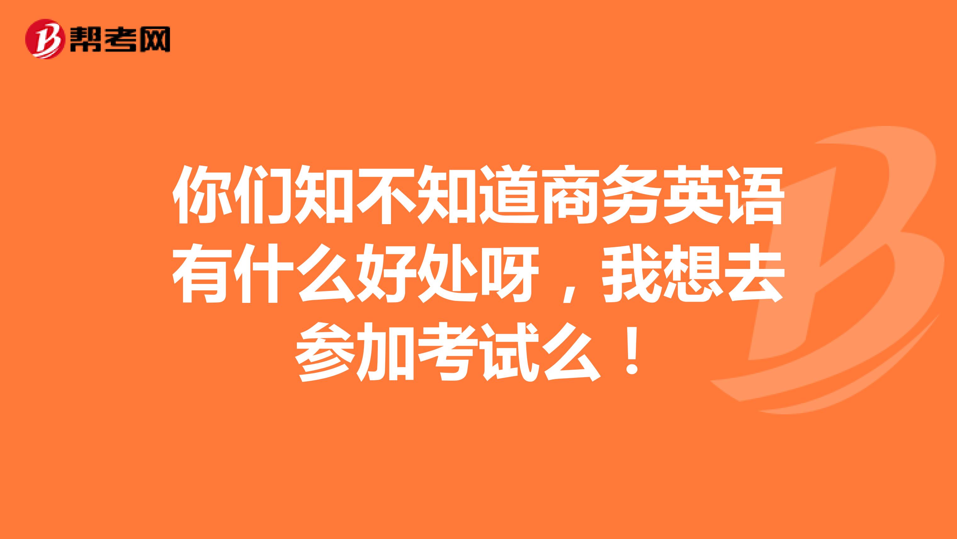 你們知不知道商務英語有什么好處呀，我想去參加考試么！