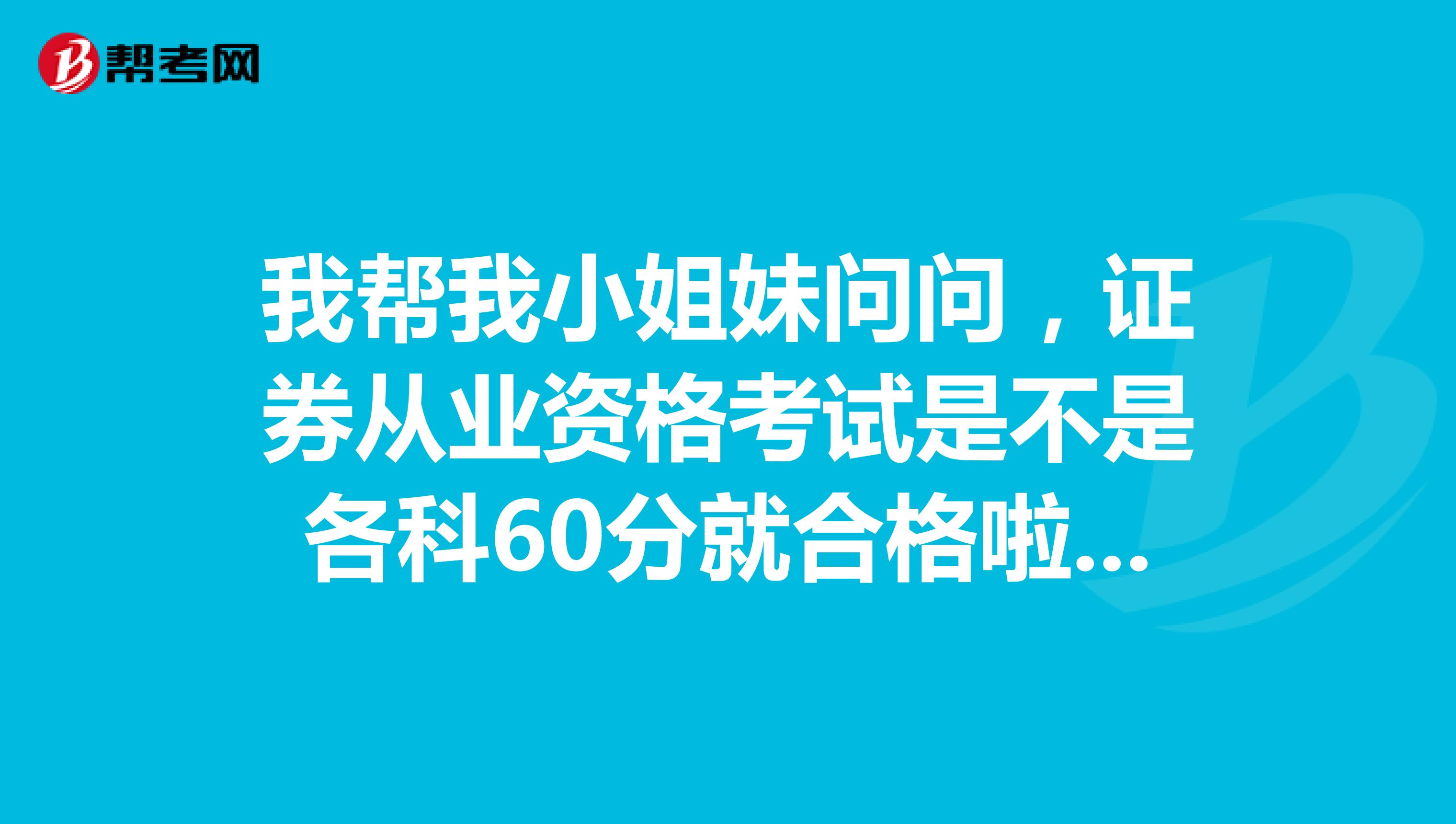 我帮我小姐妹问问，证券从业资格考试是不是各科60分就合格啦？主要都是考的啥呀？