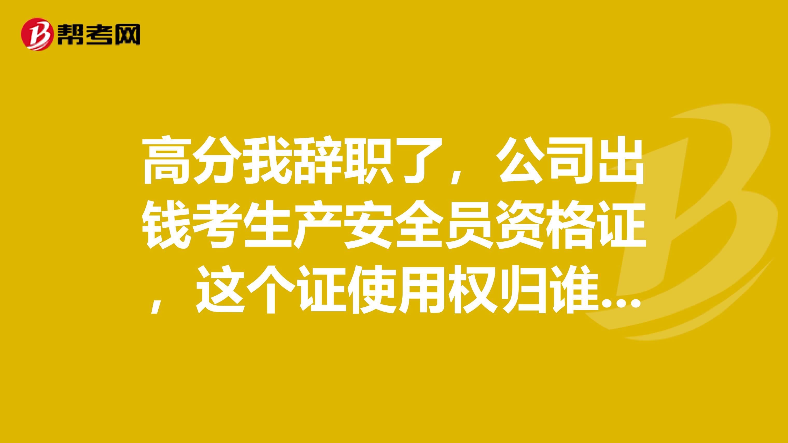高分我辞职了,公司出钱考生产安全员资格证,这个证使用权归谁?回答好的我在加五十分