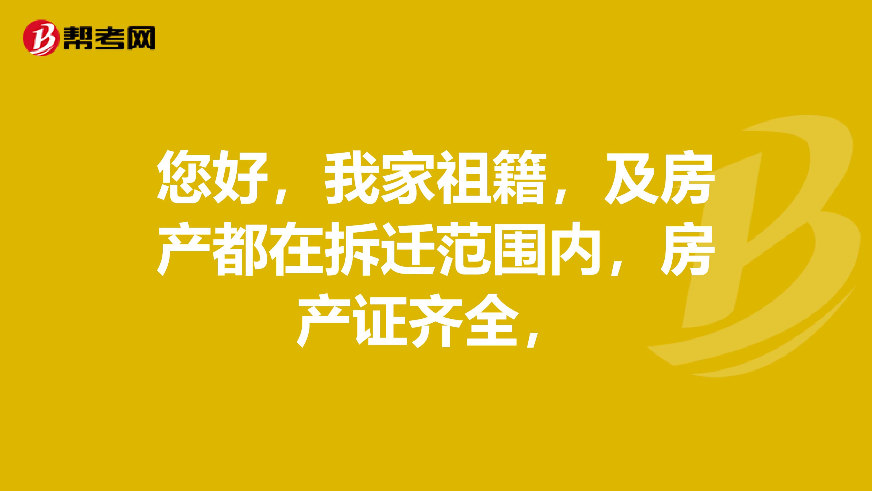 您好，我家祖籍，及房产都在拆迁范围内，房产证齐全，