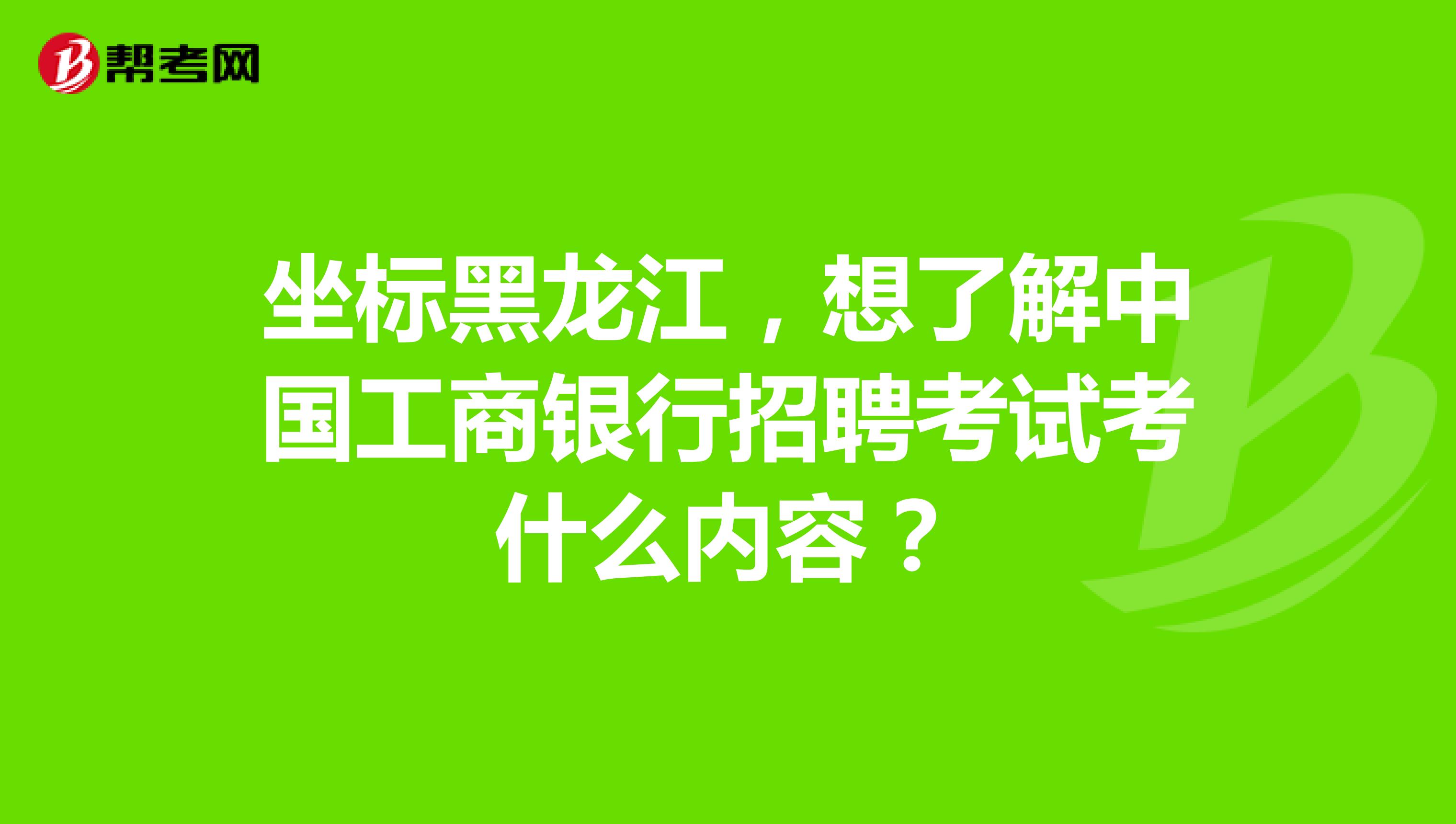 坐标黑龙江，想了解中国工商银行招聘考试考什么内容？