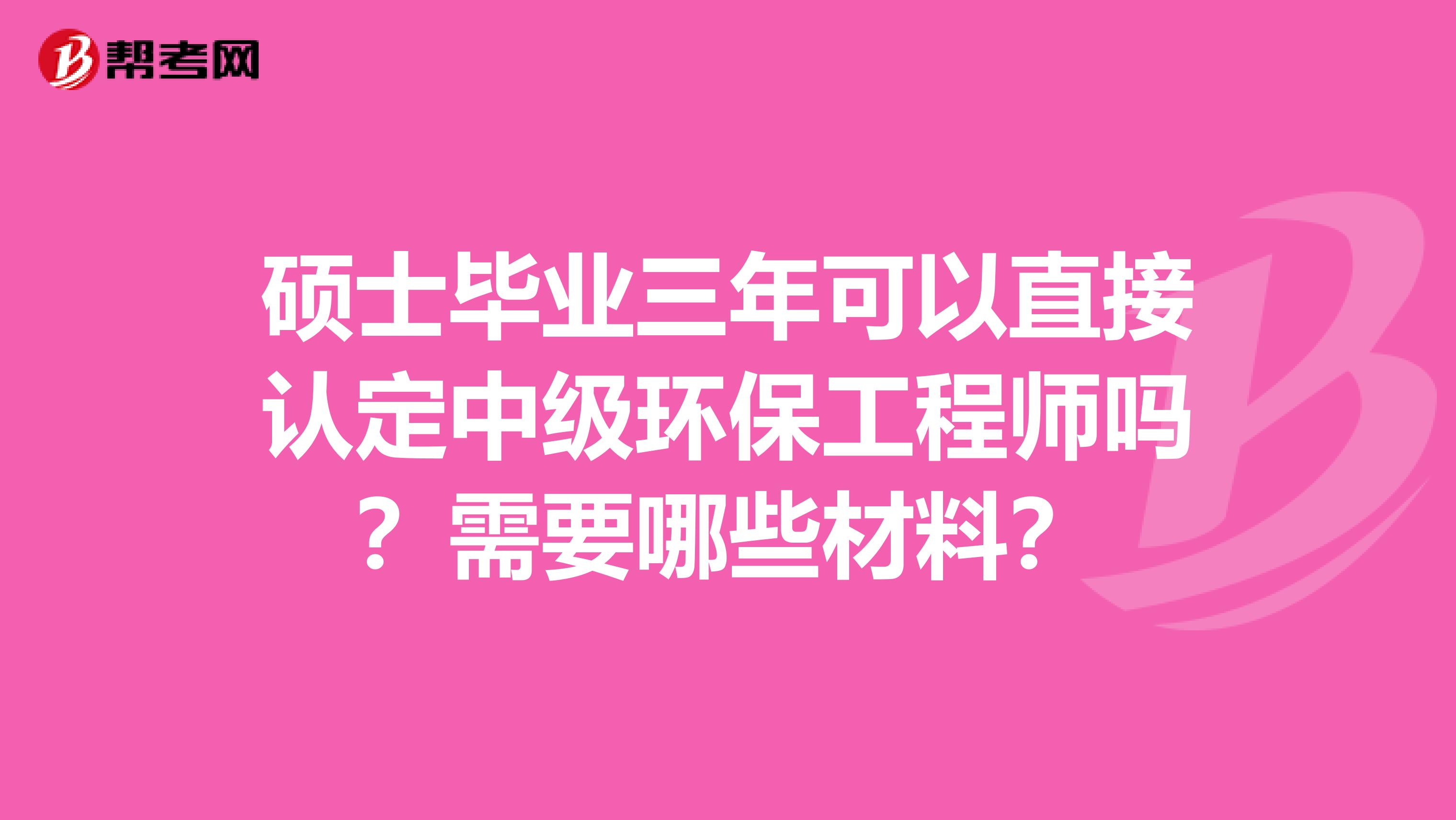 硕士毕业三年可以直接认定中级环保工程师吗?需要哪些材料?