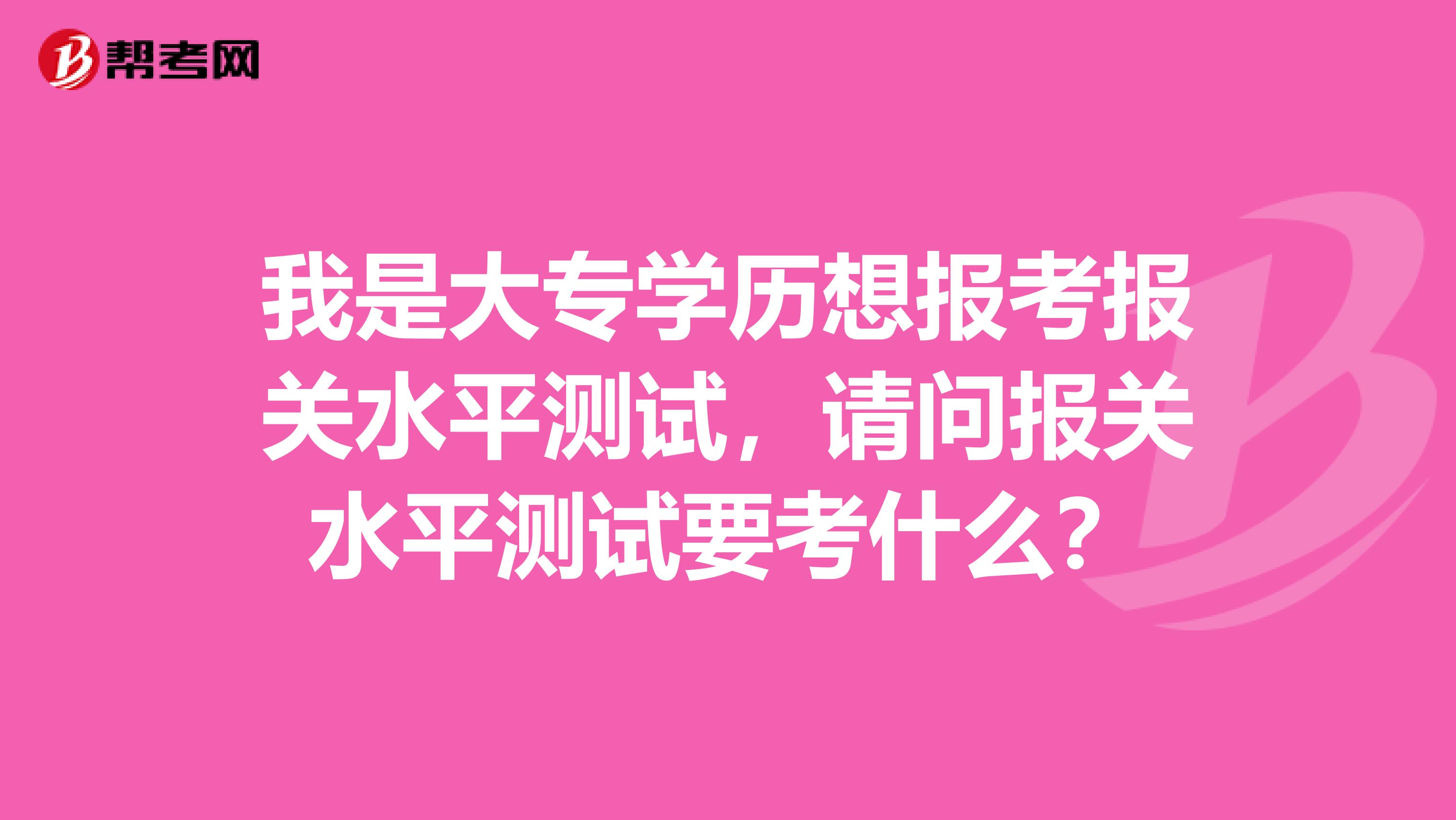 我是大专学历想报考报关水平测试，请问报关水平测试要考什么？