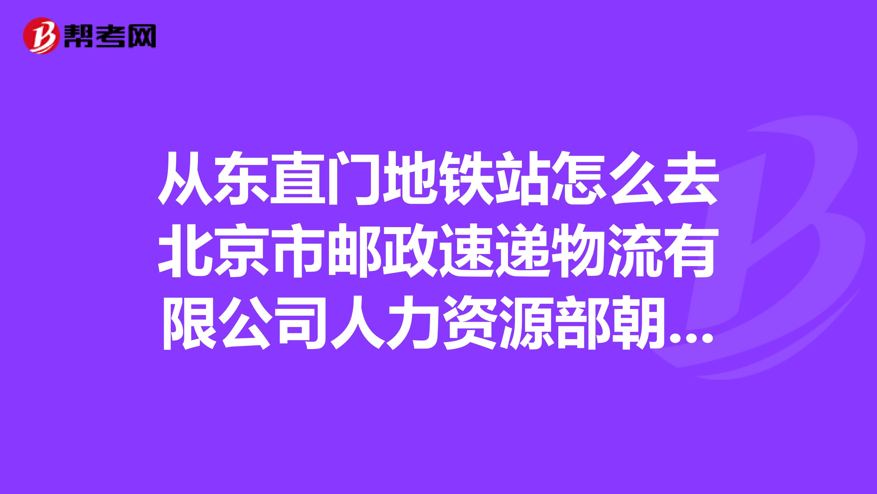 从东直门地铁站怎么去北京市邮政速递物流有限公司人力资源部朝阳区望京阜通东大街18号