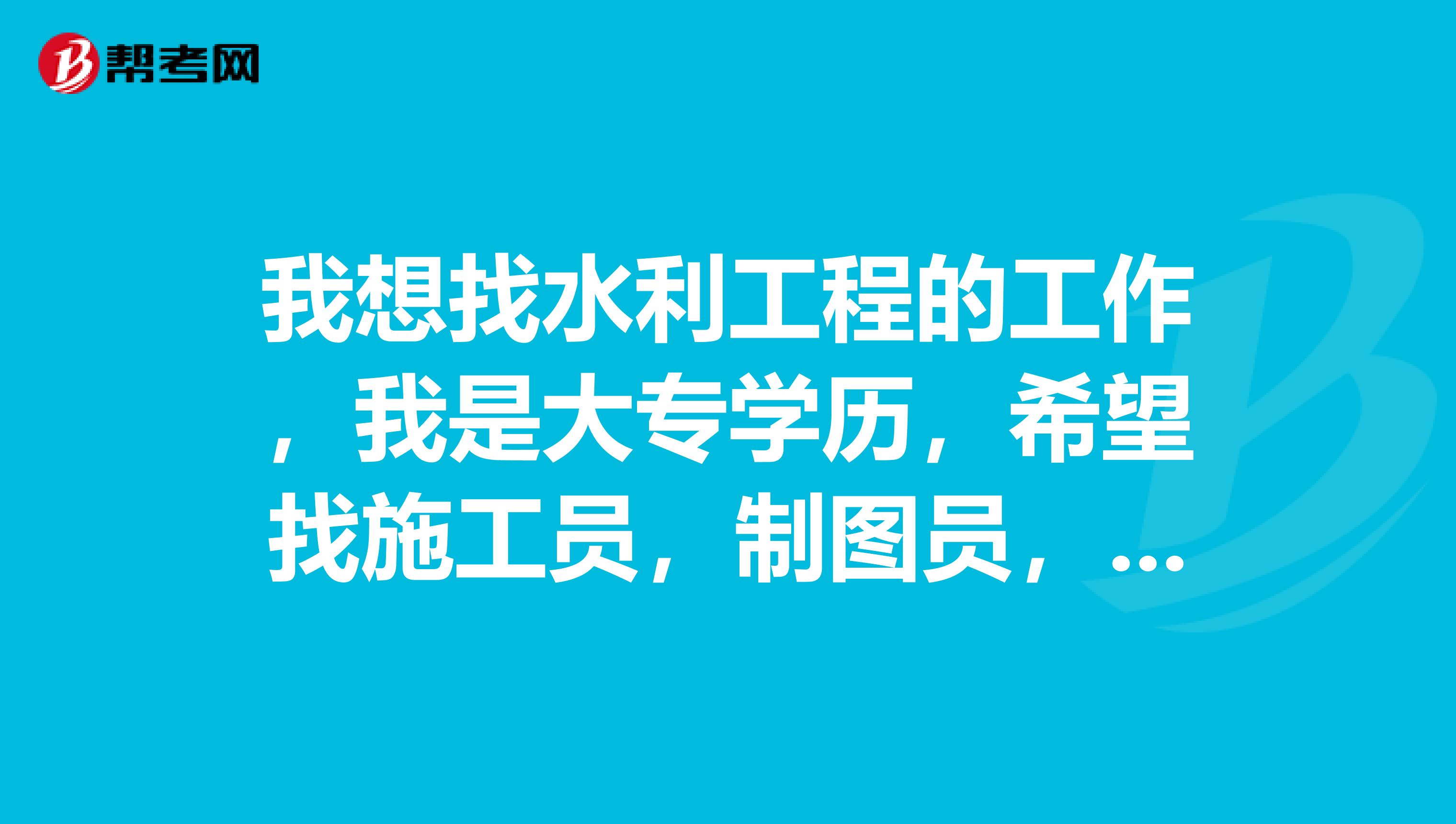 我想找水利工程的工作,我是大专学历,希望找施工员,制图员,测量员,资料员等相关的专业的工作