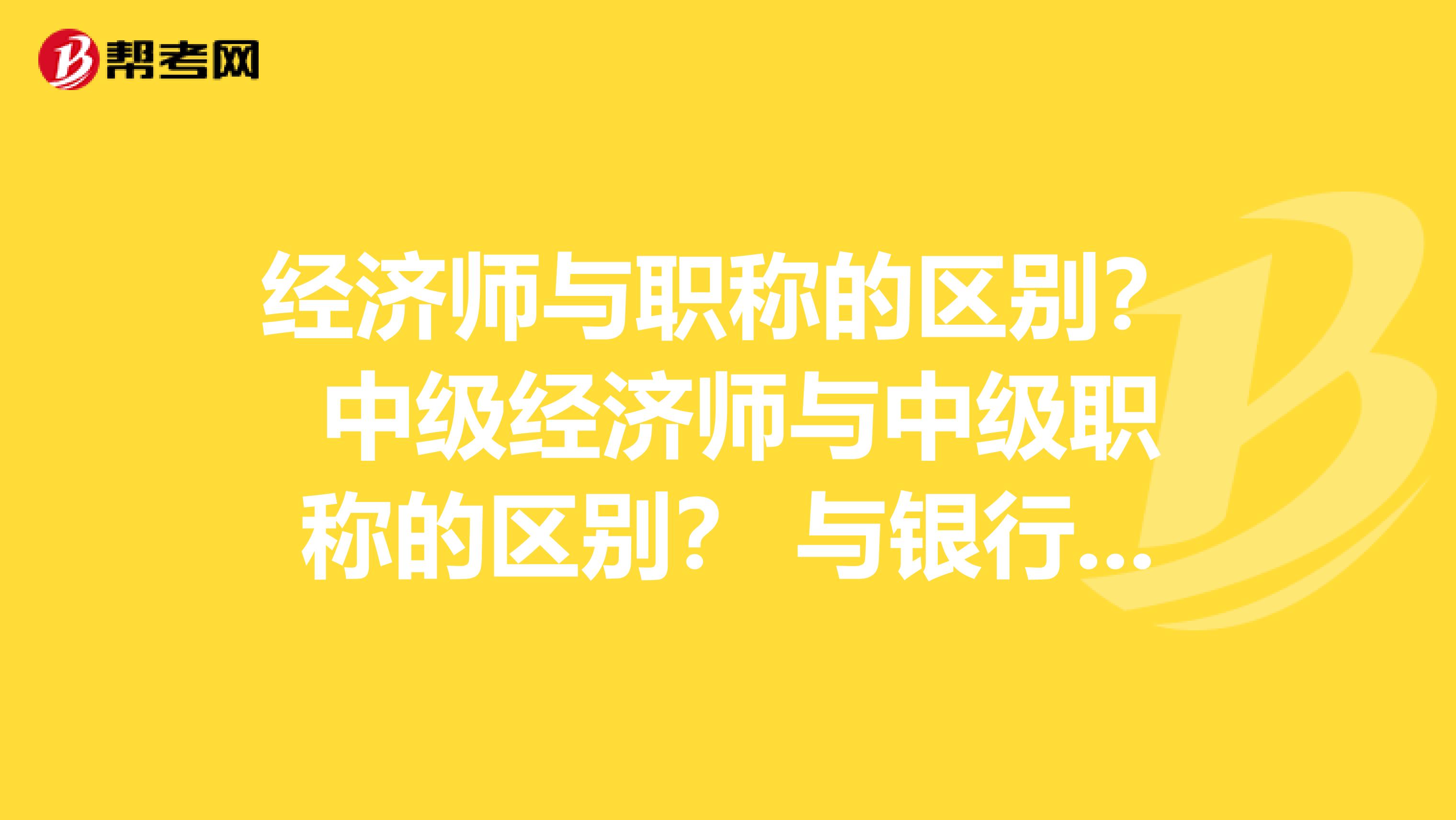經(jīng)濟師與職稱的區(qū)別？ 中級經(jīng)濟師與中級職稱的區(qū)別？ 與銀行從業(yè)資格考試的區(qū)別？
