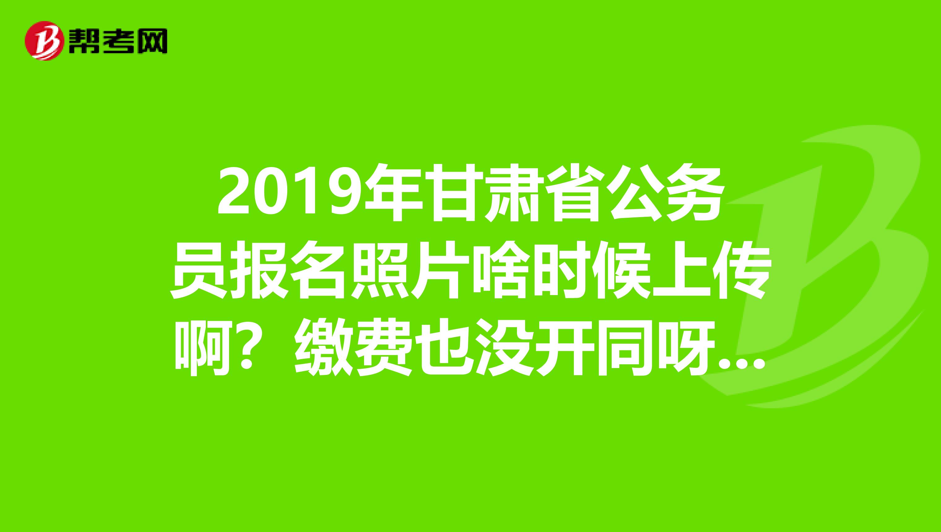 2019年甘肃省公务员报名照片啥时候上传啊？缴费也没开同呀？知道的给我说哈