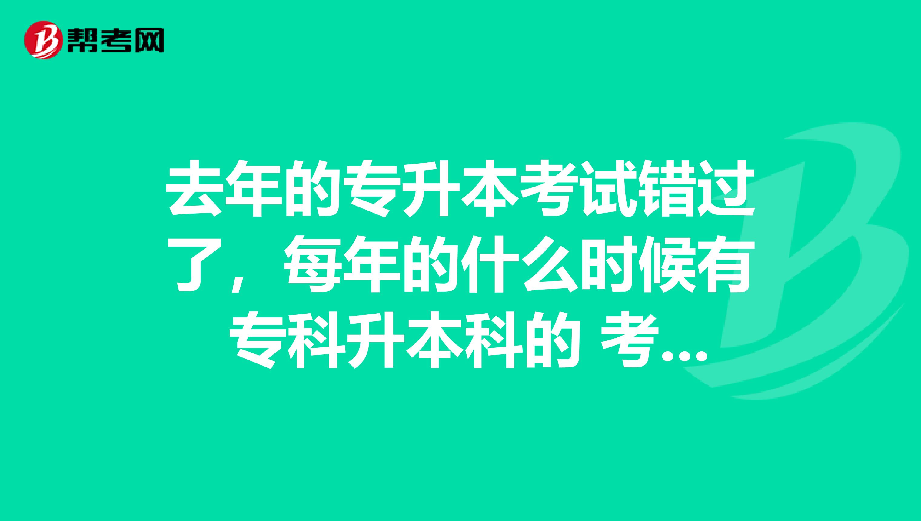 去年的专升本考试错过了,每年的什么时候有 专科升本科的 考试呢?