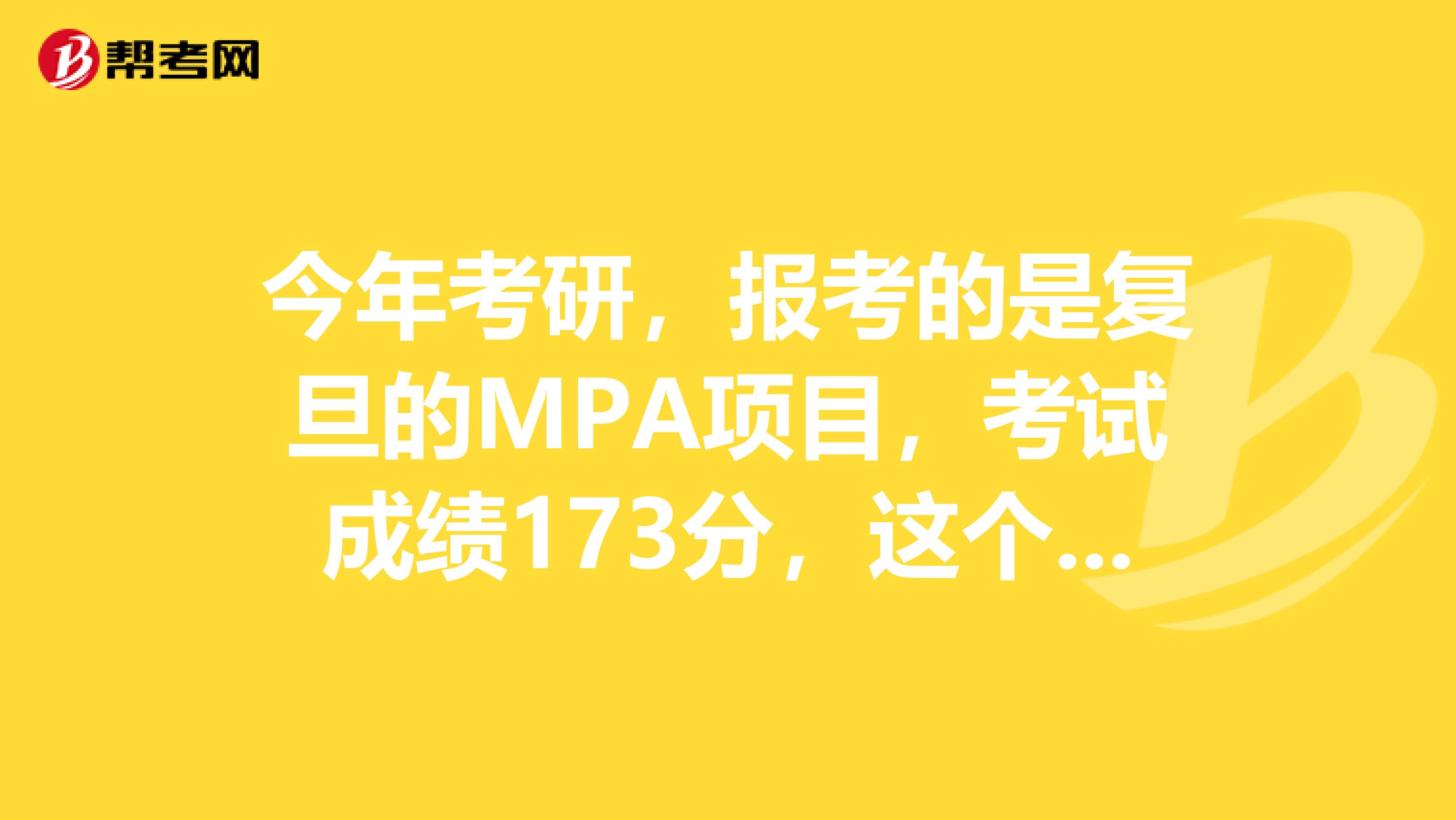 今年考研,报考的是复旦的MPA项目,考试成绩173分,这个成绩有希望吗?希望有了解的朋友可以说明一